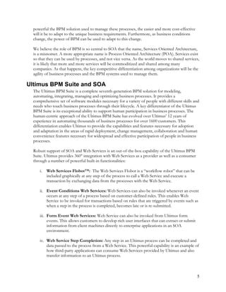 powerful the BPM solution used to manage these processes, the easier and more cost-effective
will it be to adapt to the unique business requirements. Furthermore, as business conditions
change, the power of BPM can be used to adapt to this change.
We believe the role of BPM is so central to SOA that the name, Services Oriented Architecture,
is a misnomer. A more appropriate name is Process Oriented Architecture (POA). Services exist
so that they can be used by processes, and not vice versa. As the world moves to shared services,
it is likely that more and more services will be commoditized and shared among many
companies. As that happens, the key competitive differentiation among organizations will be the
agility of business processes and the BPM systems used to manage them.
Ultimus BPM Suite and SOA
The Ultimus BPM Suite is a complete seventh-generation BPM solution for modeling,
automating, integrating, managing and optimizing business processes. It provides a
comprehensive set of software modules necessary for a variety of people with different skills and
needs who touch business processes through their lifecycle. A key differentiator of the Ultimus
BPM Suite is its exceptional ability to support human participation in business processes. The
human-centric approach of the Ultimus BPM Suite has evolved over Ultimus’ 12 years of
experience in automating thousands of business processes for over 1600 customers. This
differentiation enables Ultimus to provide the capabilities and features necessary for adoption
and adaptation in the areas of rapid deployment, change management, collaboration and human
convenience features necessary for widespread and effective participation of people in business
processes.
Robust support of SOA and Web Services is an out-of-the-box capability of the Ultimus BPM
Suite. Ultimus provides 360° integration with Web Services as a provider as well as a consumer
through a number of powerful built-in functionalities:
i. Web Services Flobot™: The Web Services Flobot is a “workflow robot” that can be
included graphically at any step of the process to call a Web Service and execute a
transaction by exchanging data from the processes with the Web Service.
ii. Event Conditions Web Services: Web Services can also be invoked whenever an event
occurs at any step of a process based on customer-defined rules. This enables Web
Service to be invoked for transactions based on rules that are triggered by events such as
when a step in the process is completed, becomes late or is re-submitted.
iii. Form Event Web Services: Web Service can also be invoked from Ultimus form
events. This allows customers to develop rich user interfaces that can extract or submit
information from client machines directly to enterprise applications in an SOA
environment.
iv. Web Service Step Completion: Any step in an Ultimus process can be completed and
data passed to the process from a Web Service. This powerful capability is an example of
how third-party applications can consume Web Services provided by Ultimus and also
transfer information to an Ultimus process.
5
 