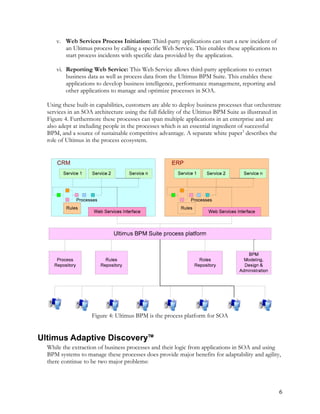 v. Web Services Process Initiation: Third-party applications can start a new incident of
an Ultimus process by calling a specific Web Service. This enables these applications to
start process incidents with specific data provided by the application.
vi. Reporting Web Service: This Web Service allows third-party applications to extract
business data as well as process data from the Ultimus BPM Suite. This enables these
applications to develop business intelligence, performance management, reporting and
other applications to manage and optimize processes in SOA.
Using these built-in capabilities, customers are able to deploy business processes that orchestrate
services in an SOA architecture using the full fidelity of the Ultimus BPM Suite as illustrated in
Figure 4. Furthermore these processes can span multiple applications in an enterprise and are
also adept at including people in the processes which is an essential ingredient of successful
BPM, and a source of sustainable competitive advantage. A separate white paper3
describes the
role of Ultimus in the process ecosystem.
Figure 4: Ultimus BPM is the process platform for SOA
Ultimus Adaptive Discovery™
While the extraction of business processes and their logic from applications in SOA and using
BPM systems to manage these processes does provide major benefits for adaptability and agility,
there continue to be two major problems:
6
 