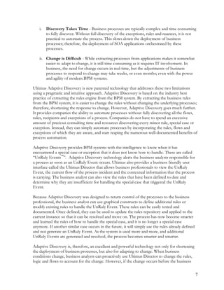 i. Discovery Takes Time - Business processes are typically complex and time consuming
to fully discover. Without full discovery of the exceptions, rules and nuances, it is not
practical to automate the process. This slows down the deployment of business
processes; therefore, the deployment of SOA applications orchestrated by these
processes.
ii. Change is Difficult - While extracting processes from applications makes it somewhat
easier to adapt to change, it is still time consuming as it requires IT involvement. In
business, the need for change occurs in real-time, but the adjustments of business
processes to respond to change may take weeks, or even months; even with the power
and agility of modern BPM systems.
Ultimus Adaptive Discovery is new patented technology that addresses these two limitations
using a pragmatic and intuitive approach. Adaptive Discovery is based on the industry best
practice of extracting the rules engine from the BPM system. By extracting the business rules
from the BPM system, it is easier to change the rules without changing the underlying processes;
therefore, shortening the response to change. However, Adaptive Discovery goes much further.
It provides companies the ability to automate processes without fully discovering all the flows,
rules, recipients and exceptions of a process. Companies do not have to spend an excessive
amount of precious consulting time and resources discovering every minor rule, special case or
exception. Instead, they can simply automate processes by incorporating the rules, flows and
exceptions of which they are aware, and start reaping the numerous well-documented benefits of
process automation.
Adaptive Discovery provides BPM systems with the intelligence to know when it has
encountered a special case or exception that it does not know how to handle. These are called
“UnRuly Events™
”. Adaptive Discovery technology alerts the business analysts responsible for
a process as soon as an UnRuly Event occurs. Ultimus also provides a business friendly user
interface called the Ultimus Director that allows business professionals to view the UnRuly
Event, the current flow of the process incident and the contextual information that the process
is carrying. The business analyst can also view the rules that have been defined to date and
determine why they are insufficient for handling the special case that triggered the UnRuly
Event.
Because Adaptive Discovery was designed to return control of the processes to the business
professional, the business analyst can use graphical constructs to define additional rules or
modify existing rules to handle the UnRuly Event. These rules can be easily tested and
documented. Once defined, they can be used to update the rules repository and applied to the
current instance so that it can be resolved and move on. The process has now become smarter
and learned the rules of how to handle the special case, and it is no longer a special case
anymore. If another similar case occurs in the future, it will simply use the rules already defined
and not generate an UnRuly Event. As the system is used more and more, and additional
UnRuly Events are generated and resolved, the process becomes smarter and smarter.
Adaptive Discovery is, therefore, an excellent and powerful technology not only for shortening
the deployment of business processes, but also for adapting to change. When business
conditions change, business analysts can proactively use Ultimus Director to change the rules,
logic and flows to account for the change. However, if the change occurs before the business
7
 