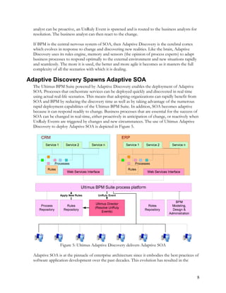 analyst can be proactive, an UnRuly Event is spawned and is routed to the business analysts for
resolution. The business analyst can then react to the change.
If BPM is the central nervous system of SOA, then Adaptive Discovery is the cerebral cortex
which evolves in response to change and discovering new realities. Like the brain, Adaptive
Discovery uses its rules engine, memory and sensors (the opinion of process experts) to adapt
business processes to respond optimally to the external environment and new situations rapidly
and seamlessly. The more it is used, the better and more agile it becomes as it masters the full
complexity of all the scenarios with which it is dealing.
Adaptive Discovery Spawns Adaptive SOA
The Ultimus BPM Suite powered by Adaptive Discovery enables the deployment of Adaptive
SOA. Processes that orchestrate services can be deployed quickly and discovered in real time
using actual real-life scenarios. This means that adopting organizations can rapidly benefit from
SOA and BPM by reducing the discovery time as well as by taking advantage of the numerous
rapid deployment capabilities of the Ultimus BPM Suite. In addition, SOA becomes adaptive
because it can respond readily to change. Business processes that are essential for the success of
SOA can be changed in real-time, either proactively in anticipation of change, or reactively when
UnRuly Events are triggered by changes and new circumstances. The use of Ultimus Adaptive
Discovery to deploy Adaptive SOA is depicted in Figure 5.
Figure 5: Ultimus Adaptive Discovery delivers Adaptive SOA
Adaptive SOA is at the pinnacle of enterprise architecture since it embodies the best practices of
software application development over the past decades. This evolution has resulted in the
8
 