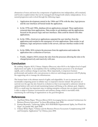 abstraction of more and more key components of applications into independent, self-contained,
and loosely-coupled entities that can be managed and changed with relative independence. It is a
natural progression and evolved through the following stages:
i. Application development started in the 1960s and 1970s with the data, logic/process
and the user interfaces all buried inside the application.
ii. In the 1970s and 1980s, database-driven applications emerged. These applications
extracted data from applications. Data resides in sql databases and the applications
focused on the process logic and user interfaces. Data could be shared with other
applications.
iii. In the 1990s, client/server applications separated the user interface from the
application and resulted in the emergence of n-tier applications. Data resides in sql
databases, logic and process resides in the servers, and user interface resides in the
client.
iv. In the 2000s, SOA extracts the processes from the application and renders the
application into a collection of services.
v. Finally, Adaptive SOA extracts the rules from the processes allowing the rules to be
changed proactively and reactively with ease.
Conclusion
By enabling Adaptive SOA, Ultimus Adaptive Discovery takes SOA to the highest level of rapid
deployment and agility. It accomplishes this by enabling business processes to be developed
rapidly, and to embrace change in real-time. More importantly, it empowers business
professionals and analysts who own processes to discover and change processes with IT playing
the supporting role to manage the infrastructure.
The human brain is the ultimate marvel of agility and adaptability. It uses its memory and
inestimable computing power in infinite ways to respond to known stimuli. The pressure of
survival over the ages has also forced its evolution so that it can respond to unknown stimuli in
optimal fashion with survival and maximizing human well-being as the ultimate goal. Adaptive
SOA is a small step, but important step, in making enterprise software into an expert system that
is able to adapt to business environments and embrace change which is inevitable while
maximizing the well-being of organizations as the goal throughout.
References
1. ZapThink White Paper; “Process-Driven SOA: Leveraging Service-oriented Architecture for
Business Process Innovation” by Jason Bloomberg, June 2006
2. Gartner Research; “Achieving Agility: SOA Will Build Organizational Agility, but Watch the
Hype”; by Janelle Hill, April 2006.
3. Ultimus White Paper; “Ultimus and the Business Process Ecosystem: Complementing SAP
and Enterprise Applications” by Ultimus, June 2006
9
 