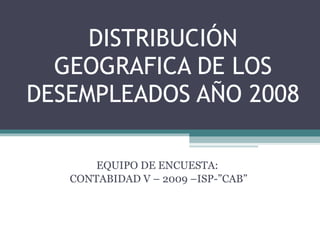 DISTRIBUCIÓN GEOGRAFICA DE LOS DESEMPLEADOS AÑO 2008 EQUIPO DE ENCUESTA:  CONTABIDAD V – 2009 –ISP-”CAB” 
