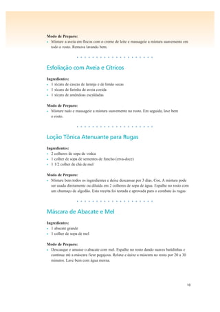 10
Modo de Preparo:
• Misture a aveia em flocos com o creme de leite e massageie a mistura suavemente em
todo o rosto. Remova lavando bem.
• • • • • • • • • • • • • • • • • • • •
Esfoliação com Aveia e Cítricos
Ingredientes:
• 1 xícara de cascas de laranja e de limão secas
• 1 xícara de farinha de aveia cozida
• 1 xícara de amêndoas escaldadas
Modo de Preparo:
• Misture tudo e massageie a mistura suavemente no rosto. Em seguida, lave bem
o rosto.
• • • • • • • • • • • • • • • • • • • •
Loção Tônica Atenuante para Rugas
Ingredientes:
• 2 colheres de sopa de vodca
• 1 colher de sopa de sementes de funcho (erva-doce)
• 1 1/2 colher de chá de mel
Modo de Preparo:
• Misture bem todos os ingredientes e deixe descansar por 3 dias. Coe. A mistura pode
ser usada diretamente ou diluída em 2 colheres de sopa de água. Espalhe no rosto com
um chumaço de algodão. Esta receita foi testada e aprovada para o combate às rugas.
• • • • • • • • • • • • • • • • • • • •
Máscara de Abacate e Mel
Ingredientes:
• 1 abacate grande
• 1 colher de sopa de mel
Modo de Preparo:
• Descasque e amasse o abacate com mel. Espalhe no rosto dando suaves batidinhas e
continue até a máscara ficar pegajosa. Relaxe e deixe a máscara no rosto por 20 a 30
minutos. Lave bem com água morna.
 