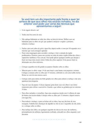 100
• • • • • • • • • • • • • • • • • • • •
Se você tem um dia importante pela frente e quer ter
certeza de que seus olhos não estarão inchados, no dia
anterior você pode usar várias das técnicas que
apresentamos a seguir:
• Evite ingerir álcool e sal.
• Tenha uma boa noite de sono.
• Não aplique hidratante ao redor dos olhos na hora de dormir. Melhor usar um
hidratante para os olhos em gel, que ajudará a enrijecer a região e, portanto,
reduzirá o inchaço.
• Encha a pia com cubos de gelo e água fria, depois molhe o rosto por 30 segundos ou o
máximo que você conseguir agüentar.
• Passe uma maquiagem para esconder o inchaço e tirar a atenção da região
problemática. Primeiro, passe um corretor ao redor de toda a região (linha dos cílios e
supercílios também) e fixe com pó. Você pode aplicar qualquer sombra que desejar e
fazer um traço mais escuro rente à linha dos cílios superior. Evite passar rímel ou
delineador nos cílios inferiores.
• Coloque saquinhos de chá gelado ou pepinos fatiados sobre os olhos.
• Máscara para os olhos: raspe 1/4 de uma maçã e uma batata crua pequena e misture.
Coloque a mistura sobre os olhos por 15 minutos, cobrindo-os com uma toalha morna.
Relaxe ao som de uma música suave.
• Coloque anéis para dentes de bebê gelados nos olhos para reduzir o inchaço e dar uma
aparência bem desperta.
• Faça um suco de pepino. Colocar algumas gotas deste suco nos olhos é um ótimo
tratamento para esfriar e suavizá-los. Guarde o que sobrar na geladeira por no máximo
10 dias.
• Para olhos inchados e vermelhos: faça uma compressa úmida com 4 colheres de sopa
de batata crua recém-ralada. Coloque sobre os olhos por 15 minutos e depois remova
com água fria.
• Para reduzir o inchaço, e para as bolsas sob os olhos, faça um chá forte de rosa
mosqueta. Embeba dois chumaços de algodão no chá ou use 2 saquinhos de chá, deite-
se e coloque sobre os olhos.
• Para inchaço dos olhos, use qualquer saquinho de chá (os de ervas são melhores,
principalmente de eufrásia), ligeiramente resfriado, colocado nos olhos enquanto você
descansa.
• • • • • • • • • • • • • • • • • • • •
 