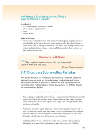 101
Hidratante e Suavizante para os Olhos à
Base de Pepino e Iogurte
Ingredientes:
• 1/2 xícara de pepino, descascado e picado
• 1/4 de xícara de iogurte natural
• 1 ovo
• 1 toalha morna
Modo de Preparo:
• Misture todos os ingredientes até obter uma mistura homogênea, e aplique-a sobre os
olhos fechados. Certifique-se de cobrir toda a região ao redor dos olhos. Coloque a
toalha morna sobre os olhos por 20 minutos. Lave bem o rosto com água morna. Esta
mistura ajudará a aliviar o inchaço e também a hidratar os olhos. Faça a mistura na
hora, toda vez que for usar.
Momentos de Reflexão
“Você precisa se levantar todos os dias com determinação,
se quiser deitar com satisfação.”
– George Horace Lorimerr
3.4) Dicas para Sobrancelhas Perfeitas
Para determinar onde sua sobrancelha deve começar e terminar, segure um
lápis verticalmente na parte externa da narina, virado diretamente para a
parte interna do olho. A linha que se forma é um bom lugar para começar
sua sobrancelha. Nunca ultrapasse a linha diagonal que vai da linha do nariz
até o canto externo do olho.
• • • • • • • • • • • • • • • • • • • •
• Remova qualquer fio perdido entre o lápis e a ponta de seu nariz. Para determinar onde
suas sobrancelhas devem terminar, segure o lápis no mesmo lugar e faça um ângulo
com o canto externo de seu olho; o ponto onde o lápis tocar é o lugar indicado para
terminar a sobrancelha.
• Para fazer o arco certo, angule o lápis até o lado externo da pupila. O ponto onde o
lápis toca a sobrancelha é o lugar ideal para o topo do arco da sobrancelha. Repita do
outro lado. Antes de começar a depilar as sobrancelhas, marque os dois lados com
delineador colorido para se certificar de que estão simétricos.
• Depilação indolor? Se você colocar uma toalha morna e úmida sobre a região da
sobrancelha, seus poros ficarão dilatados e os pêlos sairão com mais facilidade.
 