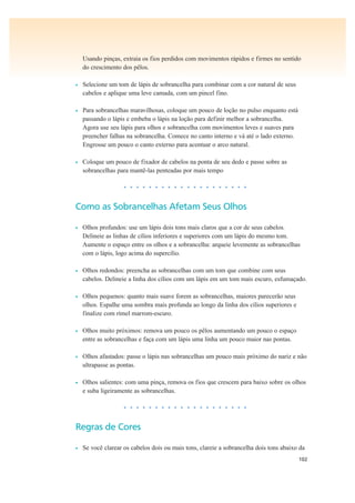 102
Usando pinças, extraia os fios perdidos com movimentos rápidos e firmes no sentido
do crescimento dos pêlos.
• Selecione um tom de lápis de sobrancelha para combinar com a cor natural de seus
cabelos e aplique uma leve camada, com um pincel fino.
• Para sobrancelhas maravilhosas, coloque um pouco de loção no pulso enquanto está
passando o lápis e embeba o lápis na loção para definir melhor a sobrancelha.
Agora use seu lápis para olhos e sobrancelha com movimentos leves e suaves para
preencher falhas na sobrancelha. Comece no canto interno e vá até o lado externo.
Engrosse um pouco o canto externo para acentuar o arco natural.
• Coloque um pouco de fixador de cabelos na ponta de seu dedo e passe sobre as
sobrancelhas para mantê-las penteadas por mais tempo
• • • • • • • • • • • • • • • • • • • •
Como as Sobrancelhas Afetam Seus Olhos
• Olhos profundos: use um lápis dois tons mais claros que a cor de seus cabelos.
Delineie as linhas de cílios inferiores e superiores com um lápis do mesmo tom.
Aumente o espaço entre os olhos e a sobrancelha: arqueie levemente as sobrancelhas
com o lápis, logo acima do supercílio.
• Olhos redondos: preencha as sobrancelhas com um tom que combine com seus
cabelos. Delineie a linha dos cílios com um lápis em um tom mais escuro, esfumaçado.
• Olhos pequenos: quanto mais suave forem as sobrancelhas, maiores parecerão seus
olhos. Espalhe uma sombra mais profunda ao longo da linha dos cílios superiores e
finalize com rímel marrom-escuro.
• Olhos muito próximos: remova um pouco os pêlos aumentando um pouco o espaço
entre as sobrancelhas e faça com um lápis uma linha um pouco maior nas pontas.
• Olhos afastados: passe o lápis nas sobrancelhas um pouco mais próximo do nariz e não
ultrapasse as pontas.
• Olhos salientes: com uma pinça, remova os fios que crescem para baixo sobre os olhos
e suba ligeiramente as sobrancelhas.
• • • • • • • • • • • • • • • • • • • •
Regras de Cores
• Se você clarear os cabelos dois ou mais tons, clareie a sobrancelha dois tons abaixo da
 
