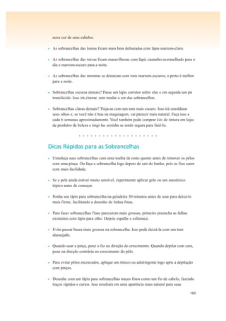 103
nova cor de seus cabelos.
• As sobrancelhas das louras ficam mais bem delineadas com lápis marrom-claro.
• As sobrancelhas das ruivas ficam maravilhosas com lápis castanho-avermelhado para o
dia e marrom-escuro para a noite.
• As sobrancelhas das morenas se destacam com tons marrom-escuros; o preto é melhor
para a noite.
• Sobrancelhas escuras demais? Passe um lápis corretor sobre elas e em seguida um pó
translúcido. Isso irá clarear, sem mudar a cor das sobrancelhas.
• Sobrancelhas claras demais? Tinja-as com um tom mais escuro. Isso irá emoldurar
seus olhos e, se você não é boa na maquiagem, vai parecer mais natural. Faça isso a
cada 6 semanas aproximadamente. Você também pode comprar kits de tintura em lojas
de produtos de beleza e tingi-las sozinha se sentir segura para fazê-lo.
• • • • • • • • • • • • • • • • • • • •
Dicas Rápidas para as Sobrancelhas
• Umedeça suas sobrancelhas com uma toalha de rosto quente antes de remover os pêlos
com uma pinça. Ou faça a sobrancelha logo depois de sair do banho, pois os fios saem
com mais facilidade.
• Se a pele ainda estiver muito sensível, experimente aplicar gelo ou um anestésico
tópico antes de começar.
• Ponha seu lápis para sobrancelha na geladeira 30 minutos antes de usar para deixá-lo
mais firme, facilitando o desenho de linhas finas.
• Para fazer sobrancelhas finas parecerem mais grossas, primeiro preencha as falhas
existentes com lápis para olho. Depois espalhe e esfumace.
• Evite passar bases mais grossas na sobrancelha. Isso pode deixá-la com um tom
alaranjado.
• Quando usar a pinça, puxe o fio na direção do crescimento. Quando depilar com cera,
puxe na direção contrária ao crescimento do pêlo.
• Para evitar pêlos encravados, aplique um tônico ou adstringente logo após a depilação
com pinças.
• Desenhe com um lápis para sobrancelhas traços finos como um fio de cabelo, fazendo
traços rápidos e curtos. Isso resultará em uma aparência mais natural para suas
 