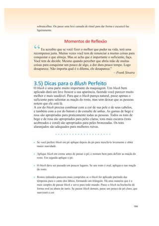 104
sobrancelhas. Ou passe uma leve camada de rímel para dar forma e escurecê-las
ligeiramente.
Momentos de Reflexão
“Eu acredito que se você fizer o melhor que puder na vida, terá uma
recompensa justa. Muitas vezes você tem de renunciar a muitas coisas para
conquistar o que almeja. Mas se acha que é importante o suficiente, faça.
Você tem de decidir. Mesmo quando perceber que abriu mão de muitas
coisas para conquistar um pouco de algo, a dor dura pouco tempo. Logo
desaparece. Não importa qual é o dilema, ele desaparece.”
– Frank Sinatra
3.5) Dicas para o Blush Perfeito
O blush é uma parte muito importante da maquiagem. Um blush bem
aplicado dará um leve frescor a sua aparência, fazendo você parecer muito
melhor e mais saudável. Para que o blush pareça natural, passe apenas o
suficiente para salientar as maçãs do rosto, mas sem deixar que as pessoas
notem que ele está lá.
A cor do blush precisa combinar com a cor de sua pele e de seus cabelos,
e também com a cor do batom e do esmalte de unhas. As gamas de bege e
rosa são apropriadas para praticamente todas as pessoas. Todos os tons de
bege e de rosa são apropriados para peles claras; tons mais escuros (tons
acobreados e coral) são apropriados para peles bronzeadas. Os tons
alaranjados são adequados para mulheres ruivas.
• • • • • • • • • • • • • • • • • • • •
• Se você prefere blush em pó aplique depois do pó para mesclá-lo levemente e obter
maior suavidade.
• Aplique blush em creme antes de passar o pó, e misture bem para definir as maçãs do
rosto. Em seguida aplique o pó.
• O blush deve ser passado em poucos lugares. Se seu rosto é oval, aplique-o nas maçãs
do rosto.
• Rostos redondos parecem mais compridos se o blush for aplicado partindo das
têmporas para o canto dos lábios, formando um triângulo. Há uma maneira que é a
mais simples de passar blush e serve para todo mundo. Passe o blush na bochecha de
forma oval na altura do nariz. Se passar blush demais, passe um pouco de pó claro, que
suavizará a cor.
 