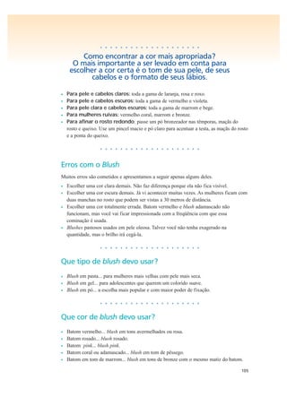 105
• • • • • • • • • • • • • • • • • • • •
Como encontrar a cor mais apropriada?
O mais importante a ser levado em conta para
escolher a cor certa é o tom de sua pele, de seus
cabelos e o formato de seus lábios.
• Para pele e cabelos claros: toda a gama de laranja, rosa e roxo.
• Para pele e cabelos escuros: toda a gama de vermelho e violeta.
• Para pele clara e cabelos escuros: toda a gama de marrom e bege.
• Para mulheres ruivas: vermelho coral, marrom e bronze.
• Para afinar o rosto redondo: passe um pó bronzeador nas têmporas, maçãs do
rosto e queixo. Use um pincel macio e pó claro para acentuar a testa, as maçãs do rosto
e a ponta do queixo.
• • • • • • • • • • • • • • • • • • • •
Erros com o Blush
Muitos erros são cometidos e apresentamos a seguir apenas alguns deles.
• Escolher uma cor clara demais. Não faz diferença porque ela não fica visível.
• Escolher uma cor escura demais. Já vi acontecer muitas vezes. As mulheres ficam com
duas manchas no rosto que podem ser vistas a 30 metros de distância.
• Escolher uma cor totalmente errada. Batom vermelho e blush adamascado não
funcionam, mas você vai ficar impressionada com a freqüência com que essa
cominação é usada.
• Blushes pastosos usados em pele oleosa. Talvez você não tenha exagerado na
quantidade, mas o brilho irá cegá-la.
• • • • • • • • • • • • • • • • • • • •
Que tipo de blush devo usar?
• Blush em pasta... para mulheres mais velhas com pele mais seca.
• Blush em gel... para adolescentes que querem um colorido suave.
• Blush em pó... a escolha mais popular e com maior poder de fixação.
• • • • • • • • • • • • • • • • • • • •
Que cor de blush devo usar?
• Batom vermelho... blush em tons avermelhados ou rosa.
• Batom rosado... blush rosado.
• Batom pink... blush pink.
• Batom coral ou adamascado... blush em tom de pêssego.
• Batom em tom de marrom... blush em tons de bronze com o mesmo matiz do batom.
 