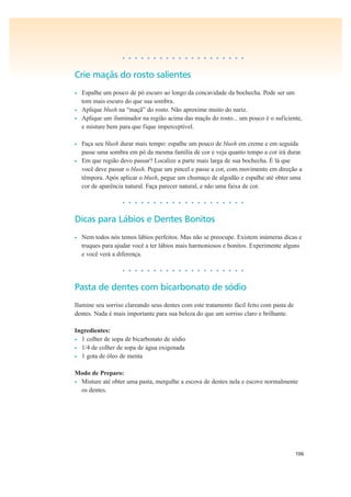 106
• • • • • • • • • • • • • • • • • • • •
Crie maçãs do rosto salientes
• Espalhe um pouco de pó escuro ao longo da concavidade da bochecha. Pode ser um
tom mais escuro do que sua sombra.
• Aplique blush na “maçã” do rosto. Não aproxime muito do nariz.
• Aplique um iluminador na região acima das maçãs do rosto... um pouco é o suficiente,
e misture bem para que fique imperceptível.
• Faça seu blush durar mais tempo: espalhe um pouco de blush em creme e em seguida
passe uma sombra em pó da mesma família de cor e veja quanto tempo a cor irá durar.
• Em que região devo passar? Localize a parte mais larga de sua bochecha. É lá que
você deve passar o blush. Pegue um pincel e passe a cor, com movimento em direção a
têmpora. Após aplicar o blush, pegue um chumaço de algodão e espalhe até obter uma
cor de aparência natural. Faça parecer natural, e não uma faixa de cor.
• • • • • • • • • • • • • • • • • • • •
Dicas para Lábios e Dentes Bonitos
• Nem todos nós temos lábios perfeitos. Mas não se preocupe. Existem inúmeras dicas e
truques para ajudar você a ter lábios mais harmoniosos e bonitos. Experimente alguns
e você verá a diferença.
• • • • • • • • • • • • • • • • • • • •
Pasta de dentes com bicarbonato de sódio
Ilumine seu sorriso clareando seus dentes com este tratamento fácil feito com pasta de
dentes. Nada é mais importante para sua beleza do que um sorriso claro e brilhante.
Ingredientes:
• 1 colher de sopa de bicarbonato de sódio
• 1/4 de colher de sopa de água oxigenada
• 1 gota de óleo de menta
Modo de Preparo:
• Misture até obter uma pasta, mergulhe a escova de dentes nela e escove normalmente
os dentes.
 