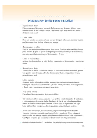 107
• • • • • • • • • • • • • • • • • • • •
Dicas para Um Sorriso Bonito e Saudável
• Faça seu batom durar!
Primeiro cubra os lábios com base e pó. Delineie com um lápis para lábios e passe
mais um pouco de pó. Aplique o batom e novamente o pó. Volte a aplicar o batom e
ele durará o dia todo!
• Lábios caídos
Passe um corretor nos cantos da boca. Use um lápis para lábios para aumentar o canto
dos lábios para cima. Aplique o batom em seguida.
• Hidratante para os lábios
Embeba um saquinho de chá preto com água morna. Pressione sobre os lábios limpos
por 5 minutos. Repita, se quiser. O chá preto possui alta concentração de ácido tânico,
que retém a umidade, mantendo os lábios macios e firmes.
• Linhas ao redor da boca
Aplique óleo de amêndoas ao redor da boca para manter os lábios macios e suavizar as
linhas.
• Branqueie seus dentes
Mude o tom do batom e clareie seu sorriso. Se seus dentes estão acinzentados, prefira
tons quentes como bronze e cobre. Se são mais amarelados, opte por tons frescos,
puxando para o azul.
• Lábios rachados
Faça uma ligeira esfoliação nos lábios passando uma escova de dentes velha com
batom para lábios rachados mentolado. Aplique o batom para lábios rachados primeiro
e depois escove suavemente com a escova de dente.
• Você detesta batom?
Preencha os lábios apenas com lápis para os lábios.
• Um batom para lábios rachados caseiro pode ser feito com 1 xícara óleo de amêndoas,
2 colheres de sopa de cera de abelha, 2 colheres de chá de mel e 1 colher de chá de
extrato de rosa ou baunilha para dar sabor. Misture todos os ingredientes em fogo
baixo até ficar bem incorporado, depois guarde em uma embalagem a vácuo.
• Assim como nosso corpo, nossos dentes e gengivas também precisam de certas
vitaminas e minerais essenciais para ficarem fortes e saudáveis. Bebês, crianças e
adultos, todos precisam de grandes quantidades de cálcio e fósforo e das vitaminas A,
C e D para assegurar que seus dentes se desenvolvam com força e saudáveis.
• O cálcio, aliado à vitamina D e ao fósforo, é o principal componente de dentes e ossos.
 