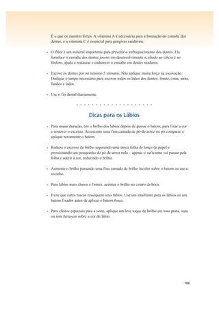 108
É o que os mantém fortes. A vitamina A é necessária para a formação do esmalte dos
dentes, e a vitamina C é essencial para gengivas saudáveis.
• O flúor é um mineral importante para prevenir o enfraquecimento dos dentes. Ele
fortalece o esmalte dos dentes jovens em desenvolvimento e, aliado ao cálcio e ao
fósforo, ajuda a restaurar e endurecer o esmalte em dentes maduros.
• Escove os dentes por no mínimo 3 minutos. Não aplique muita força na escovação.
Dedique o tempo necessário para escovar todos os lados dos dentes: frente, cima, atrás,
fundos e lados.
• Use o fio dental diariamente.
• • • • • • • • • • • • • • • • • • • •
Dicas para os Lábios
• Para maior duração, tire o brilho dos lábios depois de passar o batom, para fixar a cor
e remover o excesso. Acrescente uma fina camada de pó-de-arroz ou pó compacto e
aplique novamente o batom.
• Reduza o excesso de brilho segurando uma única folha de lenço de papel e
pressionando um pouquinho do pó-de-arroz nela – apenas o suficiente vai passar pela
folha e aderir à cor, reduzindo o brilho.
• Aumente o brilho passando uma fina camada de brilho incolor sobre o batom ou use-o
sozinho.
• Para lábios mais cheios e firmes, acentue o brilho no centro da boca.
• Evite que cores foscas ressequem seus lábios. Use um emoliente para os lábios ou um
batom fixador antes de aplicar o batom fosco.
• Para efeitos especiais para a noite, aplique um leve toque de brilho em tons prata, ouro
ou tom furta-cor sobre a cor do lábio.
 