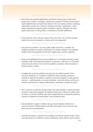 112
• • • • • • • • • • • • • • • • • • • •
• Para firmar seus músculos abdominais você deveria: ficar em pé ou sentar com a
postura reta e contrair o estômago o máximo que conseguir. O melhor exercício para a
região abdominal que você pode fazer durante o dia é: ao expirar, contraia o estômago,
empurrando o ar para fora. Contraia o estômago com força e rapidamente, e deixe
relaxar naturalmente enquanto inspira novamente. Contrair o estômago com força
ajuda a soltar todo o ar dos pulmões e condiciona os músculos abdominais.
• • • • • • • • • • • • • • • • • • • •
• Fazer exercícios é bom, mas não exagere. Teste seus limites. Se você não consegue
manter uma conversa enquanto se exercita, pode estar exagerando.
• • • • • • • • • • • • • • • • • • • •
• Faça exercícios aeróbicos. Ao correr, nadar, andar de bicicleta e caminhar, sua
freqüência cardíaca irá acelerar, fortalecendo seu coração e pulmões. Sua respiração
também ficará mais profunda e levará mais oxigênio para a corrente sanguínea.
• • • • • • • • • • • • • • • • • • • •
• Pense na possibilidade de fazer uma caminhada de 15 a 20 minutos por dia em ritmo
acelerado, andar de bicicleta para fortalecer os músculos e nadar por 15 a 20 minutos
várias vezes por semana. Esses exercícios ajudarão a aumentar o tônus muscular e a
fortalecer braços e pernas.
• • • • • • • • • • • • • • • • • • • •
• Complemente exercícios aeróbicos com exercícios de condicionamento. Fazer
exercícios calistênicos ou isométricos melhorará o tônus muscular, prevenirá o
acúmulo de depósitos de gordura e manterá os músculos alongados. Os dois tipos de
exercício – condicionamento e exercício sustentado – queimam calorias, tonificam os
músculos, desenvolvem o sistema cardiovascular e aumentam o oxigênio no corpo.
• • • • • • • • • • • • • • • • • • • •
• Pare o exercício se sentir dor. É possível que você esteja fazendo o exercício de forma
incorreta ou que tenha exagerado. De qualquer forma, peça o OK de seu médico antes
de voltar a se exercitar. Também tome muito cuidado para não ter distensões quando se
exercitar ou enquanto faz tarefas diárias, como levantar da cama.
• • • • • • • • • • • • • • • • • • • •
• Seja disciplinada e esperta. Lembre-se de que exercício regular é preferível ao
exercício eventual. Também lembre-se de beber muita água e fazer exercícios onde
possa suar sem constrangimentos.
• • • • • • • • • • • • • • • • • • • •
• Você deveria manter o controle de suas medidas (cm) além do controle de peso. Tome
nota toda semana. Os centímetros somem rapidamente, muito embora o peso continue
 