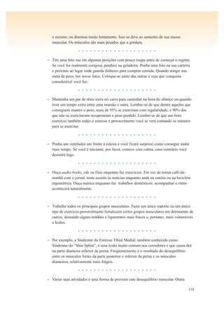 113
o mesmo, ou diminua muito lentamente. Isso se deve ao aumento de sua massa
muscular. Os músculos são mais pesados que a gordura.
• • • • • • • • • • • • • • • • • • • •
• Tire uma foto sua em algumas posições com pouca roupa antes de começar o regime.
Se você for realmente corajosa, pendure na geladeira. Ponha uma foto na sua carteira
e próximo ao lugar onde guarda dinheiro para comprar comida. Quando atingir sua
meta de peso, tire novas fotos. Coloque-as junto das outras e veja que conquista
considerável você fez.
• • • • • • • • • • • • • • • • • • • •
• Mantenha um par de tênis extra no carro para caminhar na hora do almoço ou quando
tiver um tempo extra entre uma reunião e outra. Lembre-se de que dentre aqueles que
conseguem manter o peso, mais de 95% se exercitam com regularidade, e 90% dos
que não se exercitavam recuperaram o peso perdido. Lembre-se de que um bom
exercício também reduz o estresse e provavelmente você se verá contando os minutos
para se exercitar.
• • • • • • • • • • • • • • • • • • • •
• Ponha um ventilador em frente à esteira e você ficará surpreso como consegue andar
mais tempo. Se você é iniciante, por favor, comece com calma, caso contrário você
desistirá logo.
• • • • • • • • • • • • • • • • • • • •
• Ouça audio-books, cds ou fitas enquanto faz exercícios. Em vez de tomar café-da-
manhã com o jornal, tente assistir às notícias enquanto anda na esteira ou na bicicleta
ergométrica. Ouça música enquanto faz trabalhos domésticos; acompanhar o ritmo
acontecerá naturalmente.
• • • • • • • • • • • • • • • • • • • •
• Trabalhe todos os principais grupos musculares. Fazer um único esporte ou um único
tipo de exercício provavelmente fortalecerá certos grupos musculares em detrimento de
outros, deixando alguns tendões e ligamentos mais fracos e, portanto, mais vulneráveis
a lesões.
• • • • • • • • • • • • • • • • • • • •
• Por exemplo, a Síndrome do Estresse Tibial Medial, também conhecida como
Síndrome do “Shin Splint”, é uma lesão muito comum nos corredores e que causa dor
na parte dianteira inferior da perna. Freqüentemente é o resultado do desequilíbrio
entre os músculos fortes da parte posterior e inferior da perna e os músculos
dianteiros, relativamente mais frágeis.
• • • • • • • • • • • • • • • • • • • •
• Variar suas atividades é uma forma de prevenir este desequilíbrio muscular. Outra
 