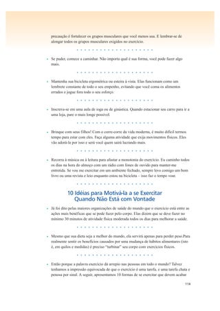 114
precaução é fortalecer os grupos musculares que você menos usa. E lembrar-se de
alongar todos os grupos musculares exigidos no exercício.
• • • • • • • • • • • • • • • • • • • •
• Se puder, comece a caminhar. Não importa qual é sua forma, você pode fazer algo
mais.
• • • • • • • • • • • • • • • • • • • •
• Mantenha sua bicicleta ergométrica ou esteira à vista. Elas funcionam como um
lembrete constante de todo o seu empenho, evitando que você coma os alimentos
errados e jogue fora todo o seu esforço.
• • • • • • • • • • • • • • • • • • • •
• Inscreva-se em uma aula de ioga ou de ginástica. Quando estacionar seu carro para ir a
uma loja, pare o mais longe possível.
• • • • • • • • • • • • • • • • • • • •
• Brinque com seus filhos! Com o corre-corre da vida moderna, é muito difícil termos
tempo para estar com eles. Faça alguma atividade que exija movimentos físicos. Eles
vão adorá-la por isso e será você quem sairá lucrando mais.
• • • • • • • • • • • • • • • • • • • •
• Recorra à música ou à leitura para afastar a monotonia do exercício. Eu caminho todos
os dias na hora do almoço com um rádio com fones de ouvido para manter-me
entretida. Se vou me exercitar em um ambiente fechado, sempre levo comigo um bom
livro ou uma revista e leio enquanto estou na bicicleta – isso faz o tempo voar.
• • • • • • • • • • • • • • • • • • • •
10 Idéias para Motivá-la a se Exercitar
Quando Não Está com Vontade
• Já foi dito pelas maiores organizações de saúde do mundo que o exercício está entre as
ações mais benéficas que se pode fazer pelo corpo. Elas dizem que se deve fazer no
mínimo 30 minutos de atividade física moderada todos os dias para melhorar a saúde.
• • • • • • • • • • • • • • • • • • • •
• Mesmo que sua dieta seja a melhor do mundo, ela servirá apenas para perder peso.Para
realmente sentir os benefícios causados por uma mudança de hábitos alimentares (isto
é, em quilos e medidas) é preciso “turbinar” seu corpo com exercícios físicos.
• • • • • • • • • • • • • • • • • • • •
• Então porque a palavra exercício dá arrepio nas pessoas em todo o mundo? Talvez
tenhamos a impressão equivocada de que o exercício é uma tarefa, e uma tarefa chata e
penosa por sinal. A seguir, apresentamos 10 formas de se exercitar que devem acabar
 