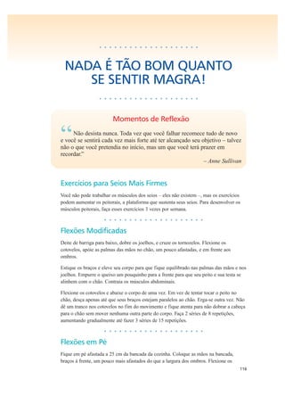 116
• • • • • • • • • • • • • • • • • • • •
NADA É TÃO BOM QUANTO
SE SENTIR MAGRA!
• • • • • • • • • • • • • • • • • • • •
Momentos de Reflexão
“Não desista nunca. Toda vez que você falhar recomece tudo de novo
e você se sentirá cada vez mais forte até ter alcançado seu objetivo – talvez
não o que você pretendia no início, mas um que você terá prazer em
recordar.”
– Anne Sullivan
Exercícios para Seios Mais Firmes
Você não pode trabalhar os músculos dos seios – eles não existem –, mas os exercícios
podem aumentar os peitorais, a plataforma que sustenta seus seios. Para desenvolver os
músculos peitorais, faça esses exercícios 3 vezes por semana.
• • • • • • • • • • • • • • • • • • • •
Flexões Modificadas
Deite de barriga para baixo, dobre os joelhos, e cruze os tornozelos. Flexione os
cotovelos, apóie as palmas das mãos no chão, um pouco afastadas, e em frente aos
ombros.
Estique os braços e eleve seu corpo para que fique equilibrado nas palmas das mãos e nos
joelhos. Empurre o queixo um pouquinho para a frente para que seu peito e sua testa se
alinhem com o chão. Contraia os músculos abdominais.
Flexione os cotovelos e abaixe o corpo de uma vez. Em vez de tentar tocar o peito no
chão, desça apenas até que seus braços estejam paralelos ao chão. Erga-se outra vez. Não
dê um tranco nos cotovelos no fim do movimento e fique atenta para não dobrar a cabeça
para o chão sem mover nenhuma outra parte do corpo. Faça 2 séries de 8 repetições,
aumentando gradualmente até fazer 3 séries de 15 repetições.
• • • • • • • • • • • • • • • • • • • •
Flexões em Pé
Fique em pé afastada a 25 cm da bancada da cozinha. Coloque as mãos na bancada,
braços à frente, um pouco mais afastados do que a largura dos ombros. Flexione os
 