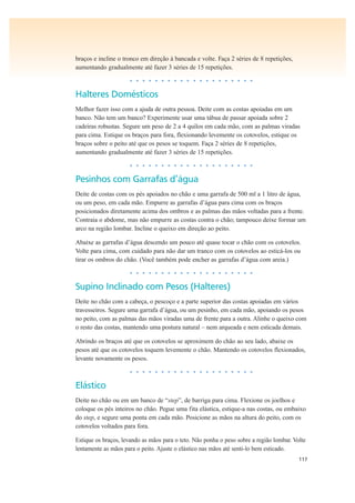 117
braços e incline o tronco em direção à bancada e volte. Faça 2 séries de 8 repetições,
aumentando gradualmente até fazer 3 séries de 15 repetições.
• • • • • • • • • • • • • • • • • • • •
Halteres Domésticos
Melhor fazer isso com a ajuda de outra pessoa. Deite com as costas apoiadas em um
banco. Não tem um banco? Experimente usar uma tábua de passar apoiada sobre 2
cadeiras robustas. Segure um peso de 2 a 4 quilos em cada mão, com as palmas viradas
para cima. Estique os braços para fora, flexionando levemente os cotovelos, estique os
braços sobre o peito até que os pesos se toquem. Faça 2 séries de 8 repetições,
aumentando gradualmente até fazer 3 séries de 15 repetições.
• • • • • • • • • • • • • • • • • • • •
Pesinhos com Garrafas d’água
Deite de costas com os pés apoiados no chão e uma garrafa de 500 ml a 1 litro de água,
ou um peso, em cada mão. Empurre as garrafas d’água para cima com os braços
posicionados diretamente acima dos ombros e as palmas das mãos voltadas para a frente.
Contraia o abdome, mas não empurre as costas contra o chão; tampouco deixe formar um
arco na região lombar. Incline o queixo em direção ao peito.
Abaixe as garrafas d’água descendo um pouco até quase tocar o chão com os cotovelos.
Volte para cima, com cuidado para não dar um tranco com os cotovelos ao esticá-los ou
tirar os ombros do chão. (Você também pode encher as garrafas d’água com areia.)
• • • • • • • • • • • • • • • • • • • •
Supino Inclinado com Pesos (Halteres)
Deite no chão com a cabeça, o pescoço e a parte superior das costas apoiadas em vários
travesseiros. Segure uma garrafa d’água, ou um pesinho, em cada mão, apoiando os pesos
no peito, com as palmas das mãos viradas uma de frente para a outra. Alinhe o queixo com
o resto das costas, mantendo uma postura natural – nem arqueada e nem esticada demais.
Abrindo os braços até que os cotovelos se aproximem do chão ao seu lado, abaixe os
pesos até que os cotovelos toquem levemente o chão. Mantendo os cotovelos flexionados,
levante novamente os pesos.
• • • • • • • • • • • • • • • • • • • •
Elástico
Deite no chão ou em um banco de “step”, de barriga para cima. Flexione os joelhos e
coloque os pés inteiros no chão. Pegue uma fita elástica, estique-a nas costas, ou embaixo
do step, e segure uma ponta em cada mão. Posicione as mãos na altura do peito, com os
cotovelos voltados para fora.
Estique os braços, levando as mãos para o teto. Não ponha o peso sobre a região lombar. Volte
lentamente as mãos para o peito. Ajuste o elástico nas mãos até senti-lo bem esticado.
 