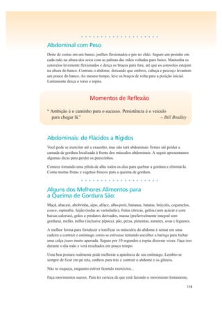 118
• • • • • • • • • • • • • • • • • • • •
Abdominal com Peso
Deite de costas em um banco, joelhos flexionados e pés no chão. Segure um pesinho em
cada mão na altura dos seios com as palmas das mãos voltadas para baixo. Mantenha os
cotovelos levemente flexionados e desça os braços para fora, até que os cotovelos estejam
na altura do banco. Contraia o abdome, deixando que ombros, cabeça e pescoço levantem
um pouco do banco. Ao mesmo tempo, leve os braços de volta para a posição inicial.
Lentamente desça o torso e repita.
Momentos de Reflexão
“ Ambição é o caminho para o sucesso. Persistência é o veículo
para chegar lá.” – Bill Bradley
Abdominais: de Flácidos a Rígidos
Você pode se exercitar até a exaustão, mas não terá abdominais firmes até perder a
camada de gordura localizada à frente dos músculos abdominais. A seguir apresentamos
algumas dicas para perder os pneuzinhos.
Comece tomando uma pílula de alho todos os dias para quebrar a gordura e eliminá-la.
Coma muitas frutas e vegetais frescos para a queima de gordura.
• • • • • • • • • • • • • • • • • • • •
Alguns dos Melhores Alimentos para
a Queima de Gordura São:
Maçã, abacaxi, abobrinha, aipo, alface, alho-poró, bananas, batatas, brócolis, cogumelos,
couve, espinafre, feijão (todas as variedades), frutas cítricas, geléia (sem açúcar e com
baixas calorias), grãos e produtos derivados, massa (preferivelmente integral sem
gordura), melão, milho (inclusive pipoca), pão, peras, pimentas, tomates, uvas e legumes.
A melhor forma para fortalecer e tonificar os músculos do abdome é sentar em uma
cadeira e contrair o estômago como se estivesse tentando encolher a barriga para fechar
uma calça jeans muito apertada. Segure por 10 segundos e repita diversas vezes. Faça isso
durante o dia todo e verá resultados em pouco tempo.
Uma boa postura realmente pode melhorar a aparência de seu estômago. Lembre-se
sempre de ficar em pé reta, ombros para trás e contrair o abdome e os glúteos.
Não se esqueça, enquanto estiver fazendo exercícios...
Faça movimentos suaves. Para ter certeza de que está fazendo o movimento lentamente,
 