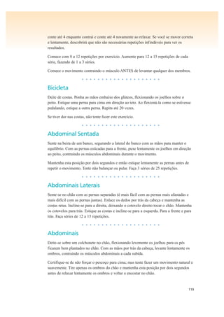 119
conte até 4 enquanto contrai e conte até 4 novamente ao relaxar. Se você se mover correta
e lentamente, descobrirá que não são necessárias repetições infindáveis para ver os
resultados.
Comece com 8 a 12 repetições por exercício. Aumente para 12 a 15 repetições de cada
série, fazendo de 1 a 3 séries.
Comece o movimento contraindo o músculo ANTES de levantar qualquer dos membros.
• • • • • • • • • • • • • • • • • • • •
Bicicleta
Deite de costas. Ponha as mãos embaixo dos glúteos, flexionando os joelhos sobre o
peito. Estique uma perna para cima em direção ao teto. Ao flexioná-la como se estivesse
pedalando, estique a outra perna. Repita até 20 vezes.
Se tiver dor nas costas, não tente fazer este exercício.
• • • • • • • • • • • • • • • • • • • •
Abdominal Sentada
Sente na beira de um banco, segurando a lateral do banco com as mãos para manter o
equilíbrio. Com as pernas esticadas para a frente, puxe lentamente os joelhos em direção
ao peito, contraindo os músculos abdominais durante o movimento.
Mantenha esta posição por dois segundos e então estique lentamente as pernas antes de
repetir o movimento. Tente não balançar ou pular. Faça 3 séries de 25 repetições.
• • • • • • • • • • • • • • • • • • • •
Abdominais Laterais
Sente-se no chão com as pernas separadas (é mais fácil com as pernas mais afastadas e
mais difícil com as pernas juntas). Enlace os dedos por trás da cabeça e mantenha as
costas retas. Incline-se para a direita, deixando o cotovelo direito tocar o chão. Mantenha
os cotovelos para trás. Estique as costas e incline-se para a esquerda. Para a frente e para
trás. Faça séries de 12 a 15 repetições.
• • • • • • • • • • • • • • • • • • • •
Abdominais
Deite-se sobre um colchonete no chão, flexionando levemente os joelhos para os pés
ficarem bem plantados no chão. Com as mãos por trás da cabeça, levante lentamente os
ombros, contraindo os músculos abdominais a cada subida.
Certifique-se de não forçar o pescoço para cima; mas tente fazer um movimento natural e
suavemente. Tire apenas os ombros do chão e mantenha esta posição por dois segundos
antes de relaxar lentamente os ombros e voltar a encostar no chão.
 