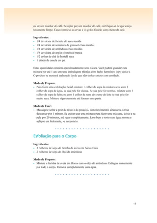 12
ou de um moedor de café. Se optar por um moedor de café, certifique-se de que esteja
totalmente limpo. Caso contrário, as ervas e os grãos ficarão com cheiro de café.
Ingredientes:
• 1/4 de xícara de farinha de aveia moída
• 1/4 de xícara de sementes de girassol cruas moídas
• 1/4 de xícara de amêndoas cruas moídas
• 1/4 de xícara de argila cosmética branca
• 1/2 colher de chá de hortelã seca
• 1 pitada de canela em pó
Estas quantidades rendem aproximadamente uma xícara. Você poderá guardar esta
mistura por até 1 ano em uma embalagem plástica com fecho hermético (tipo ziploc).
O produto se manterá inalterado desde que não tenha contato com umidade.
Modo de Preparo:
• Para fazer uma esfoliação facial, misture 1 colher de sopa da mistura seca com 1
colher de sopa de água, se sua pele for oleosa. Se sua pele for normal, misture com 1
colher de sopa de leite; ou com 1 colher de sopa de creme de leite se sua pele for
muito seca. Misture vigorosamente até formar uma pasta.
Modo de Usar:
• Massageie sobre a pele do rosto e do pescoço, com movimentos circulares. Deixe
descansar por 1 minuto. Se quiser usar esta mistura para fazer uma máscara, deixe-a na
pele por 20 minutos, até secar completamente. Lave bem o rosto com água morna e
aplique um hidratante, se necessário.
• • • • • • • • • • • • • • • • • • • •
Esfoliação para o Corpo
Ingredientes:
• 3 colheres de sopa de farinha de aveia em flocos finos
• 2 colheres de sopa de óleo de amêndoas
Modo de Preparo:
• Misture a farinha de aveia em flocos com o óleo de amêndoas. Esfregue suavemente
por todo o corpo. Remova completamente com água.
• • • • • • • • • • • • • • • • • • • •
 