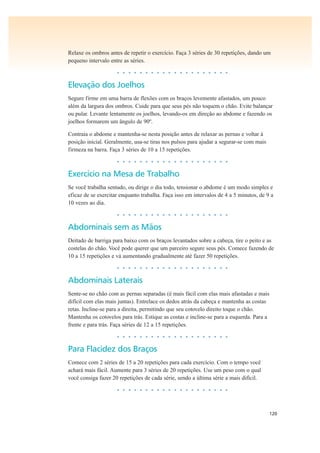 120
Relaxe os ombros antes de repetir o exercício. Faça 3 séries de 30 repetições, dando um
pequeno intervalo entre as séries.
• • • • • • • • • • • • • • • • • • • •
Elevação dos Joelhos
Segure firme em uma barra de flexões com os braços levemente afastados, um pouco
além da largura dos ombros. Cuide para que seus pés não toquem o chão. Evite balançar
ou pular. Levante lentamente os joelhos, levando-os em direção ao abdome e fazendo os
joelhos formarem um ângulo de 90º.
Contraia o abdome e mantenha-se nesta posição antes de relaxar as pernas e voltar à
posição inicial. Geralmente, usa-se tiras nos pulsos para ajudar a segurar-se com mais
firmeza na barra. Faça 3 séries de 10 a 15 repetições.
• • • • • • • • • • • • • • • • • • • •
Exercício na Mesa de Trabalho
Se você trabalha sentado, ou dirige o dia todo, tensionar o abdome é um modo simples e
eficaz de se exercitar enquanto trabalha. Faça isso em intervalos de 4 a 5 minutos, de 9 a
10 vezes ao dia.
• • • • • • • • • • • • • • • • • • • •
Abdominais sem as Mãos
Deitado de barriga para baixo com os braços levantados sobre a cabeça, tire o peito e as
costelas do chão. Você pode querer que um parceiro segure seus pés. Comece fazendo de
10 a 15 repetições e vá aumentando gradualmente até fazer 50 repetições.
• • • • • • • • • • • • • • • • • • • •
Abdominais Laterais
Sente-se no chão com as pernas separadas (é mais fácil com elas mais afastadas e mais
difícil com elas mais juntas). Entrelace os dedos atrás da cabeça e mantenha as costas
retas. Incline-se para a direita, permitindo que seu cotovelo direito toque o chão.
Mantenha os cotovelos para trás. Estique as costas e incline-se para a esquerda. Para a
frente e para trás. Faça séries de 12 a 15 repetições.
• • • • • • • • • • • • • • • • • • • •
Para Flacidez dos Braços
Comece com 2 séries de 15 a 20 repetições para cada exercício. Com o tempo você
achará mais fácil. Aumente para 3 séries de 20 repetições. Use um peso com o qual
você consiga fazer 20 repetições de cada série, sendo a última série a mais difícil.
• • • • • • • • • • • • • • • • • • • •
 