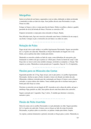 121
Mergulhos
Sente-se na beira de um banco, segurando-o com as mãos, dobrando os dedos na beirada
e mantendo as mãos ao lado do corpo. Seus joelhos devem estar flexionados e os pés
firmes no chão.
Estique os braços e eleve o corpo para fora do banco. Dobre os joelhos e abaixe o quadril,
passando do nível da beirada do banco. Flexione os cotovelos a 90º.
Empurre novamente o corpo para cima esticando os braços. Repita.
Para dificultar mais, faça este exercício colocando outro banco à distância de um corpo à
sua frente. Coloque os pés e tornozelos em um banco e as mãos no outro.
• • • • • • • • • • • • • • • • • • • •
Rotação de Pulso
Fique em pé com os pés unidos e os joelhos ligeiramente flexionados. Segure um pesinho
de 2 a 4 quilos em cada mão. Mantenha os braços flexionados em ângulo reto à sua
frente, com as palmas das mãos viradas para dentro.
Mantendo os cotovelos colados ao lado do corpo, como dobradiças de uma porta, gire
lentamente os ombros até que os pulsos se voltem para a frente na lateral do corpo. Cada
braço deve se mover como uma unidade estanque, incluindo as escápulas e o bíceps. Não
arqueie as costas. Mantenha-se nesta posição por 2 segundos. Faça de 12 a 16 repetições.
• • • • • • • • • • • • • • • • • • • •
Flexões para os Músculos das Costas
Segurando pesinhos de 2,5 kg, fique em pé, com os pés juntos e os joelhos ligeiramente
flexionados. Incline-se para a frente, levando o tronco em direção aos dedos dos pés.
(Mantenha o abdome contraído para dar sustentação aos braços.) Comece com os braços
esticados, os pesos abaixo dos ombros. Tome cuidado para não se inclinar muito para a
frente para não forçar as costas.
Flexione os cotovelos em um ângulo de 90º, trazendo-os até a altura do ombro, até que o
antebraço fique paralelo ao chão. Seus pulsos devem estar bem abaixo dos cotovelos.
Segure a posição por 2 segundos. Faça 3 séries. À medida que dominar o exercício,
aumente o peso.
• • • • • • • • • • • • • • • • • • • •
Flexão de Peito Invertida
Deite de costas com os joelhos flexionados e os pés plantados no chão. Segure pesinhos
de 2 a 4 quilos em cada mão. Comece com os braços ao lado do corpo levemente
flexionados, os pulsos sobre os cotovelos e as palmas viradas para dentro. Inspire.
Ao expirar, contraia lentamente o peitoral, movendo os braços para o centro. Mantenha os
 
