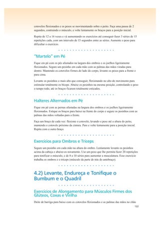 122
cotovelos flexionados e os pesos se movimentando sobre o peito. Faça uma pausa de 2
segundos, contraindo o músculo, e volte lentamente os braços para a posição inicial.
Repita de 12 a 16 vezes e vá aumentando os exercícios até conseguir fazer 3 séries de 15
repetições cada, com um intervalo de 15 segundos entre as séries. Aumente o peso para
dificultar o exercício.
• • • • • • • • • • • • • • • • • • • •
“Martelo” em Pé
Fique em pé com os pés afastados na largura dos ombros e os joelhos ligeiramente
flexionados. Segure um pesinho em cada mão com as palmas das mãos viradas para
dentro. Mantendo os cotovelos firmes do lado do corpo, levante os pesos para a frente e
para cima.
Levante os pesinhos o mais alto que conseguir, flexionando no alto do movimento para
estimular totalmente os bíceps. Abaixe os pesinhos na mesma posição, controlando o peso
o tempo todo, até os braços ficarem totalmente esticados.
• • • • • • • • • • • • • • • • • • • •
Halteres Alternados em Pé
Fique em pé com as pernas afastadas na largura dos ombros e os joelhos ligeiramente
flexionados. Estique os braços para baixo na frente do corpo e segure os pesinhos com as
palmas das mãos voltadas para a frente.
Faça um braço de cada vez: flexione o cotovelo, levando o peso até a altura do peito,
mantendo o cotovelo próximo da cintura. Pare e volte lentamente para a posição inicial.
Repita com o outro braço.
• • • • • • • • • • • • • • • • • • • •
Exercícios para Ombros e Tríceps
Segure um pesinho em cada mão na altura do ombro. Lentamente levante os pesinhos
acima da cabeça e abaixe-os novamente. Use um peso que lhe permita fazer 20 repetições
para tonificar o músculo, e de 8 a 10 séries para aumentar a musculatura. Esse exercício
trabalha os ombros e o tríceps (músculo da parte de trás do antebraço).
• • • • • • • • • • • • • • • • • • • •
4.2) Levante, Endureça e Tonifique o
Bumbum e o Quadril
• • • • • • • • • • • • • • • • • • • •
Exercícios de Alongamento para Músculos Firmes dos
Glúteos, Coxas e Virilha
Deite de barriga para baixo com os cotovelos flexionados e as palmas das mãos no chão
 