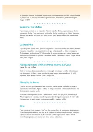 123
na altura dos ombros. Respirando regularmente, contraia os músculos dos glúteos e mexa
as pernas com se estivesse nadando. Repita 50 vezes, aumentando gradualmente para
chegar até 100.
• • • • • • • • • • • • • • • • • • • •
Calcanhar no Glúteo
Fique em pé, apoiada no pé esquerdo. Flexione o joelho direito, segurando o pé direito
com a mão direita. Puxe suavemente o calcanhar direito em direção ao glúteo. Mantenha
o tronco reto. Conte até 20 ou 30 e repita 3 ou 4 vezes. Repita o exercício com a outra
perna.
• • • • • • • • • • • • • • • • • • • •
Cachorrinho
Fique de quatro (costas retas, apoiada nos joelhos e nas mãos). Eleve uma perna (empurre
para cima e para trás) vários centímetros até que esteja paralela ao chão, com a perna
flexionada em um ângulo de 90º. O calcanhar deve estar voltado para o teto. Segure por
um segundo contraindo os glúteos. Lentamente abaixe a perna até o tapete. Troque para a
outra perna e repita.
• • • • • • • • • • • • • • • • • • • •
Alongando para Virilha e Parte Interna da Coxa
(para dor na virilha)
Sente-se no chão. Una os calcanhares e puxe os pés em direção à virilha até sentir que
está alongado a virilha e a parte superior da coxa. Segure nesta posição por 45 a 60
segundos. Solte. Repita 2 vezes. Faça 1 vez por dia.
• • • • • • • • • • • • • • • • • • • •
Elevação da Perna
Deite-se no chão apoiada sobre o lado esquerdo, com as pernas alinhadas ao corpo e
ligeiramente flexionadas. Apóie a cabeça no braço, colocando a mão direita no chão em
frente ao peito para dar apoio.
Mantendo o torso parado, levante a perna direita o mais alto que puder, sem balançar.
Abaixe a perna até a posição inicial. Faça uma série de repetições e repita do outro lado.
Este exercício fortalece a parte posterior do quadril e o glúteo médio.
• • • • • • • • • • • • • • • • • • • •
Step
Fique em pé de frente para um “step” ou algo com a altura de um degrau. A cabeça deve
ficar reta enquanto sobe no step, um pé de cada vez. Com os dois pés no step, volte para
a posição inicial, descendo um pé de cada vez. Alterne o pé quando subir e descer.
Controle a respiração para manter um ritmo lento e cadenciado.
 