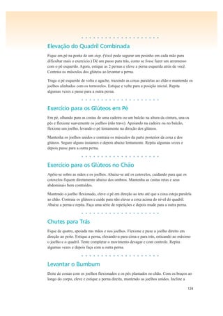 124
• • • • • • • • • • • • • • • • • • • •
Elevação do Quadril Combinada
Fique em pé na ponta de um step. (Você pode segurar um pesinho em cada mão para
dificultar mais o exercício.) Dê um passo para trás, como se fosse fazer um arremesso
com o pé esquerdo. Agora, estique as 2 pernas e eleve a perna esquerda atrás de você.
Contraia os músculos dos glúteos ao levantar a perna.
Traga o pé esquerdo de volta e agache, trazendo as coxas paralelas ao chão e mantendo os
joelhos alinhados com os tornozelos. Estique e volte para a posição inicial. Repita
algumas vezes e passe para a outra perna.
• • • • • • • • • • • • • • • • • • • •
Exercício para os Glúteos em Pé
Em pé, olhando para as costas de uma cadeira ou um balcão na altura da cintura, una os
pés e flexione suavemente os joelhos (não trave). Apoiando na cadeira ou no balcão,
flexione um joelho, levando o pé lentamente na direção dos glúteos.
Mantenha os joelhos unidos e contraia os músculos da parte posterior da coxa e dos
glúteos. Segure alguns instantes e depois abaixe lentamente. Repita algumas vezes e
depois passe para a outra perna.
• • • • • • • • • • • • • • • • • • • •
Exercício para os Glúteos no Chão
Apóie-se sobre as mãos e os joelhos. Abaixe-se até os cotovelos, cuidando para que os
cotovelos fiquem diretamente abaixo dos ombros. Mantenha as costas retas e seus
abdominais bem contraídos.
Mantendo o joelho flexionado, eleve o pé em direção ao teto até que a coxa esteja paralela
ao chão. Contraia os glúteos e cuide para não elevar a coxa acima do nível do quadril.
Abaixe a perna e repita. Faça uma série de repetições e depois mude para a outra perna.
• • • • • • • • • • • • • • • • • • • •
Chutes para Trás
Fique de quatro, apoiada nas mãos e nos joelhos. Flexione e puxe o joelho direito em
direção ao peito. Estique a perna, elevando-a para cima e para trás, esticando ao máximo
o joelho e o quadril. Tente completar o movimento devagar e com controle. Repita
algumas vezes e depois faça com a outra perna.
• • • • • • • • • • • • • • • • • • • •
Levantar o Bumbum
Deite de costas com os joelhos flexionados e os pés plantados no chão. Com os braços ao
longo do corpo, eleve e estique a perna direita, mantendo os joelhos unidos. Incline a
 