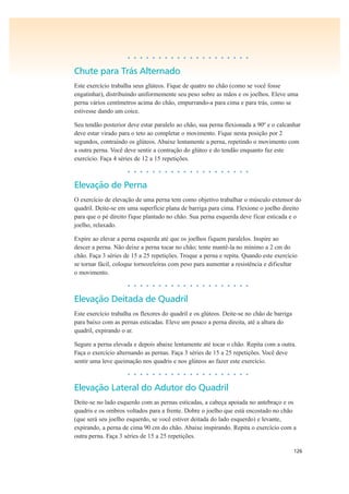 126
• • • • • • • • • • • • • • • • • • • •
Chute para Trás Alternado
Este exercício trabalha seus glúteos. Fique de quatro no chão (como se você fosse
engatinhar), distribuindo uniformemente seu peso sobre as mãos e os joelhos. Eleve uma
perna vários centímetros acima do chão, empurrando-a para cima e para trás, como se
estivesse dando um coice.
Seu tendão posterior deve estar paralelo ao chão, sua perna flexionada a 90º e o calcanhar
deve estar virado para o teto ao completar o movimento. Fique nesta posição por 2
segundos, contraindo os glúteos. Abaixe lentamente a perna, repetindo o movimento com
a outra perna. Você deve sentir a contração do glúteo e do tendão enquanto faz este
exercício. Faça 4 séries de 12 a 15 repetições.
• • • • • • • • • • • • • • • • • • • •
Elevação de Perna
O exercício de elevação de uma perna tem como objetivo trabalhar o músculo extensor do
quadril. Deite-se em uma superfície plana de barriga para cima. Flexione o joelho direito
para que o pé direito fique plantado no chão. Sua perna esquerda deve ficar esticada e o
joelho, relaxado.
Expire ao elevar a perna esquerda até que os joelhos fiquem paralelos. Inspire ao
descer a perna. Não deixe a perna tocar no chão; tente mantê-la no mínimo a 2 cm do
chão. Faça 3 séries de 15 a 25 repetições. Troque a perna e repita. Quando este exercício
se tornar fácil, coloque tornozeleiras com peso para aumentar a resistência e dificultar
o movimento.
• • • • • • • • • • • • • • • • • • • •
Elevação Deitada de Quadril
Este exercício trabalha os flexores do quadril e os glúteos. Deite-se no chão de barriga
para baixo com as pernas esticadas. Eleve um pouco a perna direita, até a altura do
quadril, expirando o ar.
Segure a perna elevada e depois abaixe lentamente até tocar o chão. Repita com a outra.
Faça o exercício alternando as pernas. Faça 3 séries de 15 a 25 repetições. Você deve
sentir uma leve queimação nos quadris e nos glúteos ao fazer este exercício.
• • • • • • • • • • • • • • • • • • • •
Elevação Lateral do Adutor do Quadril
Deite-se no lado esquerdo com as pernas esticadas, a cabeça apoiada no antebraço e os
quadris e os ombros voltados para a frente. Dobre o joelho que está encostado no chão
(que será seu joelho esquerdo, se você estiver deitada do lado esquerdo) e levante,
expirando, a perna de cima 90 cm do chão. Abaixe inspirando. Repita o exercício com a
outra perna. Faça 3 séries de 15 a 25 repetições.
 