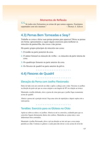 127
Momentos de Reflexão
“Se todos nós fizéssemos as coisas de que somos capazes, ficaríamos
espantados com nós mesmos.” – Thomas A. Edison
4.3) Pernas Bem Torneadas e Sexy?
Trabalhe as coxas e deixe suas pernas prontas para aparecer! Deixe as pernas
em forma: apresentamos a seguir alguns exercícios para melhorar os
músculos da panturrilha, das coxas e das pernas.
Há quatro grupos principais de músculos nas coxas:
1. O tendão na parte posterior da coxa.
2. O adutor femural ou músculo da virilha – os músculos da parte interna da
coxa.
3. Os quadríceps femurais na parte anterior da coxa.
4. Os flexores de quadril na parte anterior da pélvis.
• • • • • • • • • • • • • • • • • • • •
4.4) Flexores de Quadril
• • • • • • • • • • • • • • • • • • • •
Elevação da Perna com Joelho Flexionado:
Deite de lado com um cotovelo no chão e apóie a cabeça com a mão. Flexione os joelhos
na direção do peito até que as coxas estejam a um ângulo de 90º em relação ao tronco.
Mantendo o joelho dobrado, eleve a perna de cima para que o joelho fique exatamente
acima do quadril.
Abaixe a perna até a posição inicial. Faça uma série de repetições e depois repita com a
outra perna.
• • • • • • • • • • • • • • • • • • • •
Tendões: Exercício para os Glúteos no Chão
Apóie-se sobre as mãos e os joelhos. Abaixe-se até os cotovelos, cuidando para que os
cotovelos fiquem diretamente abaixo dos ombros. Mantenha as costas retas e seus
abdominais bem contraídos.
Mantendo o joelho flexionado, eleve o pé em direção ao teto até que a coxa esteja
paralela ao chão. Contraia os glúteos e cuide para não elevar a coxa acima do nível do
 
