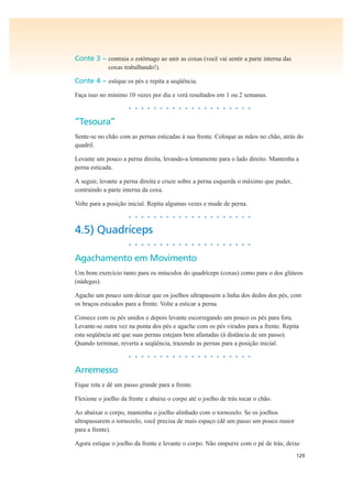 129
Conte 3 – contraia o estômago ao unir as coxas (você vai sentir a parte interna das
coxas trabalhando!).
Conte 4 – estique os pés e repita a seqüência.
Faça isso no mínimo 10 vezes por dia e verá resultados em 1 ou 2 semanas.
• • • • • • • • • • • • • • • • • • • •
“Tesoura”
Sente-se no chão com as pernas esticadas à sua frente. Coloque as mãos no chão, atrás do
quadril.
Levante um pouco a perna direita, levando-a lentamente para o lado direito. Mantenha a
perna esticada.
A seguir, levante a perna direita e cruze sobre a perna esquerda o máximo que puder,
contraindo a parte interna da coxa.
Volte para a posição inicial. Repita algumas vezes e mude de perna.
• • • • • • • • • • • • • • • • • • • •
4.5) Quadríceps
• • • • • • • • • • • • • • • • • • • •
Agachamento em Movimento
Um bom exercício tanto para os músculos do quadríceps (coxas) como para o dos glúteos
(nádegas).
Agache um pouco sem deixar que os joelhos ultrapassem a linha dos dedos dos pés, com
os braços esticados para a frente. Volte a esticar a perna.
Comece com os pés unidos e depois levante escorregando um pouco os pés para fora.
Levante-se outra vez na ponta dos pés e agache com os pés virados para a frente. Repita
esta seqüência até que suas pernas estejam bem afastadas (à distância de um passo).
Quando terminar, reverta a seqüência, trazendo as pernas para a posição inicial.
• • • • • • • • • • • • • • • • • • • •
Arremesso
Fique reta e dê um passo grande para a frente.
Flexione o joelho da frente e abaixe o corpo até o joelho de trás tocar o chão.
Ao abaixar o corpo, mantenha o joelho alinhado com o tornozelo. Se os joelhos
ultrapassarem o tornozelo, você precisa de mais espaço (dê um passo um pouco maior
para a frente).
Agora estique o joelho da frente e levante o corpo. Não empurre com o pé de trás; deixe
 