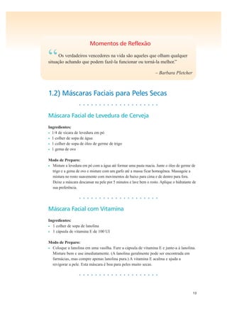 13
Momentos de Reflexão
“Os verdadeiros vencedores na vida são aqueles que olham qualquer
situação achando que podem fazê-la funcionar ou torná-la melhor.”
– Barbara Pletcher
1.2) Máscaras Faciais para Peles Secas
• • • • • • • • • • • • • • • • • • • •
Máscara Facial de Levedura de Cerveja
Ingredientes:
• 1/4 de xícara de levedura em pó
• 1 colher de sopa de água
• 1 colher de sopa de óleo de germe de trigo
• 1 gema de ovo
Modo de Preparo:
• Misture a levedura em pó com a água até formar uma pasta macia. Junte o óleo de germe de
trigo e a gema de ovo e misture com um garfo até a massa ficar homogênea. Massageie a
mistura no rosto suavemente com movimentos de baixo para cima e de dentro para fora.
Deixe a máscara descansar na pele por 5 minutos e lave bem o rosto. Aplique o hidratante de
sua preferência.
• • • • • • • • • • • • • • • • • • • •
Máscara Facial com Vitamina
Ingredientes:
• 1 colher de sopa de lanolina
• 1 cápsula de vitamina E de 100 UI
Modo de Preparo:
• Coloque a lanolina em uma vasilha. Fure a cápsula de vitamina E e junte-a à lanolina.
Misture bem e use imediatamente. (A lanolina geralmente pode ser encontrada em
farmácias, mas compre apenas lanolina pura.) A vitamina E acalma e ajuda a
revigorar a pele. Esta máscara é boa para peles muito secas.
• • • • • • • • • • • • • • • • • • • •
 