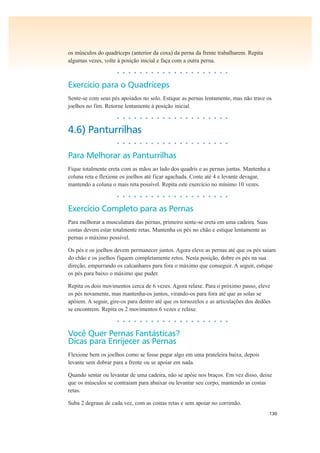 130
os músculos do quadríceps (anterior da coxa) da perna da frente trabalharem. Repita
algumas vezes, volte à posição inicial e faça com a outra perna.
• • • • • • • • • • • • • • • • • • • •
Exercício para o Quadríceps
Sente-se com seus pés apoiados no solo. Estique as pernas lentamente, mas não trave os
joelhos no fim. Retorne lentamente à posição inicial.
• • • • • • • • • • • • • • • • • • • •
4.6) Panturrilhas
• • • • • • • • • • • • • • • • • • • •
Para Melhorar as Panturrilhas
Fique totalmente ereta com as mãos ao lado dos quadris e as pernas juntas. Mantenha a
coluna reta e flexione os joelhos até ficar agachada. Conte até 4 e levante devagar,
mantendo a coluna o mais reta possível. Repita este exercício no mínimo 10 vezes.
• • • • • • • • • • • • • • • • • • • •
Exercício Completo para as Pernas
Para melhorar a musculatura das pernas, primeiro sente-se ereta em uma cadeira. Suas
costas devem estar totalmente retas. Mantenha os pés no chão e estique lentamente as
pernas o máximo possível.
Os pés e os joelhos devem permanecer juntos. Agora eleve as pernas até que os pés saiam
do chão e os joelhos fiquem completamente retos. Nesta posição, dobre os pés na sua
direção, empurrando os calcanhares para fora o máximo que conseguir. A seguir, estique
os pés para baixo o máximo que puder.
Repita os dois movimentos cerca de 6 vezes. Agora relaxe. Para o próximo passo, eleve
os pés novamente, mas mantenha-os juntos, virando-os para fora até que as solas se
apóiem. A seguir, gire-os para dentro até que os tornozelos e as articulações dos dedões
se encontrem. Repita os 2 movimentos 6 vezes e relaxe.
• • • • • • • • • • • • • • • • • • • •
Você Quer Pernas Fantásticas?
Dicas para Enrijecer as Pernas
Flexione bem os joelhos como se fosse pegar algo em uma prateleira baixa, depois
levante sem dobrar para a frente ou se apoiar em nada.
Quando sentar ou levantar de uma cadeira, não se apóie nos braços. Em vez disso, deixe
que os músculos se contraiam para abaixar ou levantar seu corpo, mantendo as costas
retas.
Suba 2 degraus de cada vez, com as costas retas e sem apoiar no corrimão.
 