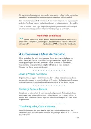131
No teatro, no ônibus ou durante uma reunião, sente-se com a coluna lombar bem apoiada
na cadeira e pressione as 2 pernas juntas mantendo-as assim o máximo possível.
Para aumentar a velocidade da caminhada, dê passos mais largos em vez de passos curtos
e rápidos. Ao alongar o passo, você está usando mais os músculos da coxa e dos quadris.
Antes de se deitar à noite, fique em pé com os joelhos ligeiramente flexionados e aperte
um travesseiro entre eles como se estivesse tentando esmagá-lo. Conte até 8.
Momentos de Reflexão
“Sempre darei outro passo. Se este não resultar em nada, darei outro e
mais outro. Na verdade, dar um passo de cada vez não é difícil. Persistirei
até vencer!” – Og Mandino, O Maior Vendedor do Mundo
4.7) Exercícios à Mesa de Trabalho
Ficar sentado o dia inteiro pode causar dores no corpo e síndrome do
túnel do carpo. Faça os exercícios que apresentamos a seguir várias
vezes por dia para aliviar o estresse e a dor. Exercite-se à sua mesa.
Experimente esses exercícios simples e livre-se de suas mazelas,
ficando em forma ao mesmo tempo.
• • • • • • • • • • • • • • • • • • • •
Alivie a Pressão na Coluna
Expire inclinando-se para a frente lentamente. Leve a cabeça em direção aos joelhos e
deixe as mãos tocarem os tornozelos. Conte até 5. Inspire e desfaça a posição, levantando
a cabeça lentamente. Expire e estique os braços em direção ao teto. Repita 5 vezes.
• • • • • • • • • • • • • • • • • • • •
Fortaleça Costas e Glúteos
Em pé, com as mãos ao lado do corpo e os joelhos ligeiramente flexionados, incline o
peito para a frente empurrando os braços e o bumbum para trás. Levante a cabeça e os
ombros. Você vai sentir as costas e as pernas. Mantenha-se nesta posição e conte até 10.
Repita 5 vezes.
• • • • • • • • • • • • • • • • • • • •
Trabalhe Quadris, Coxas e Glúteos
Em pé de frente para uma mesa, apóie as mãos nela e estique uma perna para trás.
Mantenha a perna esticada e eleve o calcanhar. Desça devagar. Repita de 10 a 12 vezes e
troque de perna.
 