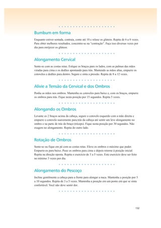 132
• • • • • • • • • • • • • • • • • • • •
Bumbum em forma
Enquanto estiver sentada, contraia, conte até 10 e relaxe os glúteos. Repita de 6 a 8 vezes.
Para obter melhores resultados, concentre-se na “contração”. Faça isso diversas vezes por
dia para enrijecer os glúteos.
• • • • • • • • • • • • • • • • • • • •
Alongamento Cervical
Sente-se com as costas retas. Estique os braços para os lados, com as palmas das mãos
viradas para cima e os dedões apontando para trás. Mantendo as mãos altas, empurre os
cotovelos e dedões para dentro. Segure e sinta a pressão. Repita de 8 a 12 vezes.
• • • • • • • • • • • • • • • • • • • •
Alivie a Tensão da Cervical e dos Ombros
Ponha as mãos nos ombros. Mantenha os cotovelos para baixo e, com os braços, empurre
os ombros para trás. Fique nesta posição por 15 segundos. Repita 5 vezes.
• • • • • • • • • • • • • • • • • • • •
Alongando os Ombros
Levante os 2 braços acima da cabeça, segure o cotovelo esquerdo com a mão direita e
empurre o cotovelo suavemente para trás da cabeça até sentir um leve alongamento no
ombro e na parte de trás do braço (tríceps). Fique nesta posição por 30 segundos. Não
exagere no alongamento. Repita do outro lado.
• • • • • • • • • • • • • • • • • • • •
Rotação de Ombros
Sente-se ou fique em pé com as costas retas. Eleve os ombros o máximo que puder.
Empurre-os para baixo. Puxe os ombros para cima e depois retorne à posição inicial.
Repita na direção oposta. Repita o exercício de 3 a 5 vezes. Este exercício deve ser feito
no mínimo 3 vezes por dia.
• • • • • • • • • • • • • • • • • • • •
Alongamento do Pescoço
Incline gentilmente a cabeça para a frente para alongar a nuca. Mantenha a posição por 5
a 10 segundos. Repita de 3 a 5 vezes. Mantenha a posição em um ponto em que se sinta
confortável. Você não deve sentir dor.
• • • • • • • • • • • • • • • • • • • •
 