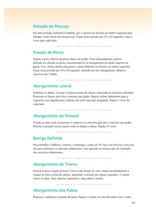 133
Rotação de Pescoço
Em uma posição confortável sentada, gire o queixo em direção ao ombro esquerdo para
alongar o lado direito de seu pescoço. Fique nesta posição por 10 a 20 segundos. Faça 2
vezes para cada lado.
• • • • • • • • • • • • • • • • • • • •
Puxada de Perna
Segure a parte inferior da perna abaixo do joelho. Puxe delicadamente a perna
dobrada em direção ao peito, concentrando-se no alongamento da região superior da
perna. Use o braço direito para puxar a perna dobrada em direção ao ombro esquerdo.
Fique nesta posição por 10 a 20 segundos, fazendo um leve alongamento. Repita o
exercício dos 2 lados.
• • • • • • • • • • • • • • • • • • • •
Alongamento Lateral
Entrelace os dedos. Levante os braços acima da cabeça, mantendo os cotovelos esticados.
Pressione os braços para trás o máximo que puder. Depois incline lentamente para a
esquerda e em seguida para a direita, até sentir que está alongando. Repita 5 vezes de
cada lado.
• • • • • • • • • • • • • • • • • • • •
Alongamento do Peitoral
Prenda as mãos atrás do pescoço e empurre os cotovelos para trás o máximo que puder.
Retorne à posição inicial, depois solte os braços e relaxe. Repita 10 vezes.
• • • • • • • • • • • • • • • • • • • •
Barriga Definida
Para trabalhar o abdome, contraia o estômago e conte até 10. Faça isso diversas vezes por
dia para endurecer os músculos abdominais. Isso equivale ao mesmo tipo de contração
dos exercícios abdominais.
• • • • • • • • • • • • • • • • • • • •
Alongamento do Tronco
Exercício para a região peitoral. Com os pés firmes no solo, respire profundamente e
estique as mãos acima da cabeça, segurando a posição por alguns segundos. A seguir,
relaxe as mãos. Faça algumas repetições e diga adeus à tensão.
• • • • • • • • • • • • • • • • • • • •
Alongamento dos Pulsos
Repouse o antebraço na ponta da mesa. Segure os dedos de uma das mãos com a outra
 