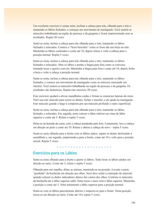 135
Um excelente exercício é sentar ereta, inclinar a cabeça para trás, olhando para o teto e
mantendo os lábios fechados, e começar um movimento de mastigação. Você sentirá os
músculos trabalhando na região do pescoço e da garganta e ficará impressionada com os
resultados. Repita 20 vezes.
Sente-se ereta, incline a cabeça para trás olhando para o teto, mantendo os lábios
fechados e relaxados. Comece a “fazer beicinho” como se fosse dar um beijo no teto.
Mantenha os lábios contraídos e conte até 10, depois relaxe e volte a cabeça para a
posição normal. Repita 5 vezes.
Sente-se ereta, incline a cabeça para trás olhando para o teto, mantendo os lábios
fechados e relaxados. Abra os lábios e ponha a língua para fora como se estivesse
tentando tocar o queixo com ela. Mantenha a língua para fora e conte até 10, depois feche
a boca e volte a cabeça à posição normal.
Sente-se ereta, incline a cabeça para trás olhando para o teto, mantendo os lábios
fechados, e comece um movimento de mastigação como se estivesse mascando um
chiclete. Você sentirá os músculos trabalhando na região do pescoço e da garganta. Os
resultados são fantásticos. Repita este exercício 20 vezes.
Este exercício ajudará a aliviar mandíbulas caídas e firmar os contornos laterais do rosto.
Você usa este músculo para cerrar os dentes, fechar o maxilar, e ele ajuda na mastigação.
Este músculo grande e largo é composto por um músculo profundo e outro superficial.
Sente-se ereta, incline a cabeça para trás olhando para o teto, mantendo os lábios
fechados e relaxados. Em seguida, tente colocar o lábio inferior em cima do lábio
superior e conte até 5. Relaxe e repita 5 vezes.
Deite-se na beirada da cama, com a cabeça pendendo para fora. Lentamente, leve a cabeça
em direção ao peito e conte até 10. Relaxe e abaixe a cabeça de novo – repita 5 vezes.
Sente-se ereta olhando para a frente com os lábios juntos, separe os dentes deslizando a
mandíbula e, em seguida, empurrando-a para a frente, conte até 10 e volte para a posição
inicial. Repita 5 vezes.
• • • • • • • • • • • • • • • • • • • •
Exercícios para os Lábios
Sente-se ereta olhando para a frente e aperte os lábios. Tente levar os lábios unidos em
direção ao nariz. Conte até 5, relaxe e repita 5 vezes.
Olhando para um espelho, dilate as narinas, mantendo-as na posição. Levante a parte
“gordinha” da bochecha em direção aos olhos. Você deve sentir a contração do músculo
quando colocar os dedos indicadores abaixo dos cantos dos olhos. Contraia os músculos
da bochecha até o lábio superior subir. Tente tocar o nariz com o lábio superior. Mantenha
a posição e conte até 5. Volte lentamente o lábio superior para a posição normal.
Sente-se com os lábios parcialmente abertos e empurre-os para a frente. Nesta posição,
mova-os em direção ao nariz. Conte até 10 e repita 5 vezes.
 
