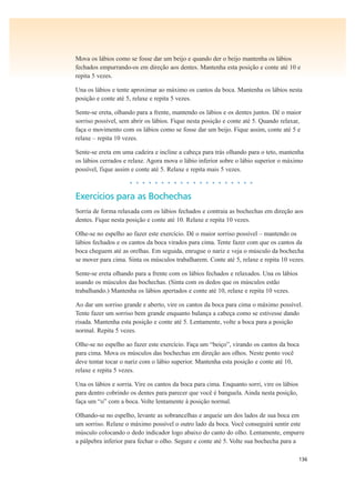 136
Mova os lábios como se fosse dar um beijo e quando der o beijo mantenha os lábios
fechados empurrando-os em direção aos dentes. Mantenha esta posição e conte até 10 e
repita 5 vezes.
Una os lábios e tente aproximar ao máximo os cantos da boca. Mantenha os lábios nesta
posição e conte até 5, relaxe e repita 5 vezes.
Sente-se ereta, olhando para a frente, mantendo os lábios e os dentes juntos. Dê o maior
sorriso possível, sem abrir os lábios. Fique nesta posição e conte até 5. Quando relaxar,
faça o movimento com os lábios como se fosse dar um beijo. Fique assim, conte até 5 e
relaxe – repita 10 vezes.
Sente-se ereta em uma cadeira e incline a cabeça para trás olhando para o teto, mantenha
os lábios cerrados e relaxe. Agora mova o lábio inferior sobre o lábio superior o máximo
possível, fique assim e conte até 5. Relaxe e repita mais 5 vezes.
• • • • • • • • • • • • • • • • • • • •
Exercícios para as Bochechas
Sorria de forma relaxada com os lábios fechados e contraia as bochechas em direção aos
dentes. Fique nesta posição e conte até 10. Relaxe e repita 10 vezes.
Olhe-se no espelho ao fazer este exercício. Dê o maior sorriso possível – mantendo os
lábios fechados e os cantos da boca virados para cima. Tente fazer com que os cantos da
boca cheguem até as orelhas. Em seguida, enrugue o nariz e veja o músculo da bochecha
se mover para cima. Sinta os músculos trabalharem. Conte até 5, relaxe e repita 10 vezes.
Sente-se ereta olhando para a frente com os lábios fechados e relaxados. Una os lábios
usando os músculos das bochechas. (Sinta com os dedos que os músculos estão
trabalhando.) Mantenha os lábios apertados e conte até 10, relaxe e repita 10 vezes.
Ao dar um sorriso grande e aberto, vire os cantos da boca para cima o máximo possível.
Tente fazer um sorriso bem grande enquanto balança a cabeça como se estivesse dando
risada. Mantenha esta posição e conte até 5. Lentamente, volte a boca para a posição
normal. Repita 5 vezes.
Olhe-se no espelho ao fazer este exercício. Faça um “beiço”, virando os cantos da boca
para cima. Mova os músculos das bochechas em direção aos olhos. Neste ponto você
deve tentar tocar o nariz com o lábio superior. Mantenha esta posição e conte até 10,
relaxe e repita 5 vezes.
Una os lábios e sorria. Vire os cantos da boca para cima. Enquanto sorri, vire os lábios
para dentro cobrindo os dentes para parecer que você é banguela. Ainda nesta posição,
faça um “o” com a boca. Volte lentamente à posição normal.
Olhando-se no espelho, levante as sobrancelhas e arqueie um dos lados de sua boca em
um sorriso. Relaxe o máximo possível o outro lado da boca. Você conseguirá sentir este
músculo colocando o dedo indicador logo abaixo do canto do olho. Lentamente, empurre
a pálpebra inferior para fechar o olho. Segure e conte até 5. Volte sua bochecha para a
 