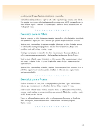 137
posição normal devagar. Repita o exercício com o outro olho.
Mantenha os dentes cerrados e sopre ar sob o lábio superior. Fique assim e conte até 10.
Em seguida, mova-o para a bochecha esquerda, segure e conte até 10; mova então para o
lábio inferior, segure e conte até 10 e depois para a bochecha direita, segure e conte até
10. Repita 5 vezes.
• • • • • • • • • • • • • • • • • • • •
Exercícios para os Olhos
Sente-se ereta com os olhos fechados e relaxados. Mantendo os olhos fechados o tempo todo,
olhe para baixo e depois para cima o máximo que agüentar. Repita o exercício 10 vezes.
Sente-se ereta com os olhos fechados e relaxados. Mantendo os olhos fechados, arqueie
as sobrancelhas e alongue as pálpebras o máximo possível para baixo. Fique nesta
posição e conte até 5, relaxe e repita 5 vezes.
Tonifique suavemente os músculos dos olhos pressionando 2 dedos de cada lado da
cabeça, nas têmporas, enquanto abre e fecha os olhos rapidamente. Repita 5 vezes.
Sente-se ereta olhando para a frente com os olhos abertos. Olhe para cima e para baixo,
sem mover a cabeça. Repita 10 vezes. Depois, olhe para a direita e para a esquerda –
repita 10 vezes.
Sente-se ereta com os olhos relaxados e abertos. Eleve as sobrancelhas enquanto fecha as
pálpebras superiores até a metade; então, abra bem os olhos até que a região branca
apareça acima da íris.
• • • • • • • • • • • • • • • • • • • •
Exercícios para a Fronte
Deite-se na beirada da cama, com a cabeça pendendo para fora. Erga a sobrancelha o
máximo que conseguir, com os olhos bem abertos. Relaxe e repita 10 vezes.
Sente-se ereta olhando para a frente e, enquanto abaixa as sobrancelhas sobre os olhos,
enrugue o nariz e dilate as narinas o máximo que conseguir. Mantenha a posição e conte
até 10. Relaxe e repita 5 vezes.
Franza as sobrancelhas trazendo-as sobre os olhos enquanto força uma na direção da
outra. Em seguida, eleve as sobrancelhas e abra os olhos o máximo que puder.
Repita 5 vezes.
• • • • • • • • • • • • • • • • • • • •
 