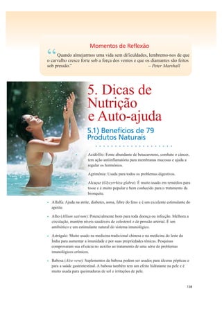 138
Momentos de Reflexão
“Quando almejarmos uma vida sem dificuldades, lembremo-nos de que
o carvalho cresce forte sob a força dos ventos e que os diamantes são feitos
sob pressão.” – Peter Marshall
5. Dicas de
Nutrição
e Auto-ajuda
5.1) Benefícios de 79
Produtos Naturais
• • • • • • • • • • • • • • • • • • • •
• Acidófilo: Fonte abundante de betacaroteno, combate o câncer,
tem ação antiinflamatória para membranas mucosas e ajuda a
regular os hormônios.
• Agrimônia: Usada para todos os problemas digestivos.
• Alcaçuz (Glycyrrhiza glabra): É muito usado em remédios para
tosse e é muito popular e bem conhecido para o tratamento da
bronquite.
• Alfalfa: Ajuda na atrite, diabetes, asma, febre do feno e é um excelente estimulante do
apetite.
• Alho (Allium sativum): Potencialmente bom para toda doença ou infecção. Melhora a
circulação, mantém níveis saudáveis de colesterol e de pressão arterial. É um
antibiótico e um estimulante natural do sistema imunológico.
• Astrágalo: Muito usado na medicina tradicional chinesa e na medicina do leste da
Índia para aumentar a imunidade e por suas propriedades tônicas. Pesquisas
comprovaram sua eficácia no auxílio ao tratamento de uma série de problemas
imunológicos crônicos.
• Babosa (Aloe vera): Suplementos de babosa podem ser usados para úlceras pépticas e
para a saúde gastrintestinal. A babosa também tem um efeito hidratante na pele e é
muito usada para queimaduras de sol e irritações de pele.
 