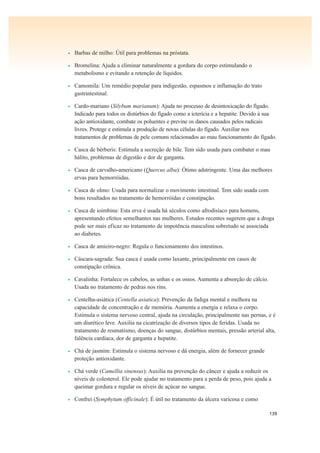 139
• Barbas de milho: Útil para problemas na próstata.
• Bromelina: Ajuda a eliminar naturalmente a gordura do corpo estimulando o
metabolismo e evitando a retenção de líquidos.
• Camomila: Um remédio popular para indigestão, espasmos e inflamação do trato
gastrintestinal.
• Cardo-mariano (Silybum marianum): Ajuda no processo de desintoxicação do fígado.
Indicado para todos os distúrbios do fígado como a icterícia e a hepatite. Devido à sua
ação antioxidante, combate os poluentes e previne os danos causados pelos radicais
livres. Protege e estimula a produção de novas células do fígado. Auxiliar nos
tratamentos de problemas de pele comuns relacionados ao mau funcionamento do fígado.
• Casca de bérberis: Estimula a secreção de bile. Tem sido usada para combater o mau
hálito, problemas de digestão e dor de garganta.
• Casca de carvalho-americano (Quercus alba): Ótimo adstringente. Uma das melhores
ervas para hemorróidas.
• Casca de olmo: Usada para normalizar o movimento intestinal. Tem sido usada com
bons resultados no tratamento de hemorróidas e constipação.
• Casca de ioimbina: Esta erva é usada há séculos como afrodisíaco para homens,
apresentando efeitos semelhantes nas mulheres. Estudos recentes sugerem que a droga
pode ser mais eficaz no tratamento de impotência masculina sobretudo se associada
ao diabetes.
• Casca de amieiro-negro: Regula o funcionamento dos intestinos.
• Cáscara-sagrada: Sua casca é usada como laxante, principalmente em casos de
constipação crônica.
• Cavalinha: Fortalece os cabelos, as unhas e os ossos. Aumenta a absorção de cálcio.
Usada no tratamento de pedras nos rins.
• Centelha-asiática (Centella asiatica): Prevenção da fadiga mental e melhora na
capacidade de concentração e de memória. Aumenta a energia e relaxa o corpo.
Estimula o sistema nervoso central, ajuda na circulação, principalmente nas pernas, e é
um diurético leve. Auxilia na cicatrização de diversos tipos de feridas. Usada no
tratamento de reumatismo, doenças do sangue, distúrbios mentais, pressão arterial alta,
falência cardíaca, dor de garganta e hepatite.
• Chá de jasmim: Estimula o sistema nervoso e dá energia, além de fornecer grande
proteção antioxidante.
• Chá verde (Camellia sinensus): Auxilia na prevenção do câncer e ajuda a reduzir os
níveis de colesterol. Ele pode ajudar no tratamento para a perda de peso, pois ajuda a
queimar gordura e regular os níveis de açúcar no sangue.
• Confrei (Symphytum officinale): É útil no tratamento da úlcera varicosa e como
 
