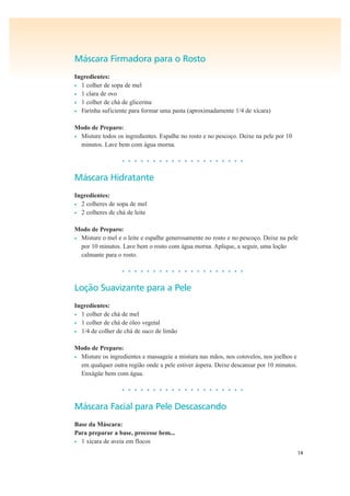 14
Máscara Firmadora para o Rosto
Ingredientes:
• 1 colher de sopa de mel
• 1 clara de ovo
• 1 colher de chá de glicerina
• Farinha suficiente para formar uma pasta (aproximadamente 1/4 de xícara)
Modo de Preparo:
• Misture todos os ingredientes. Espalhe no rosto e no pescoço. Deixe na pele por 10
minutos. Lave bem com água morna.
• • • • • • • • • • • • • • • • • • • •
Máscara Hidratante
Ingredientes:
• 2 colheres de sopa de mel
• 2 colheres de chá de leite
Modo de Preparo:
• Misture o mel e o leite e espalhe generosamente no rosto e no pescoço. Deixe na pele
por 10 minutos. Lave bem o rosto com água morna. Aplique, a seguir, uma loção
calmante para o rosto.
• • • • • • • • • • • • • • • • • • • •
Loção Suavizante para a Pele
Ingredientes:
• 1 colher de chá de mel
• 1 colher de chá de óleo vegetal
• 1/4 de colher de chá de suco de limão
Modo de Preparo:
• Misture os ingredientes e massageie a mistura nas mãos, nos cotovelos, nos joelhos e
em qualquer outra região onde a pele estiver áspera. Deixe descansar por 10 minutos.
Enxágüe bem com água.
• • • • • • • • • • • • • • • • • • • •
Máscara Facial para Pele Descascando
Base da Máscara:
Para preparar a base, processe bem...
• 1 xícara de aveia em flocos
 