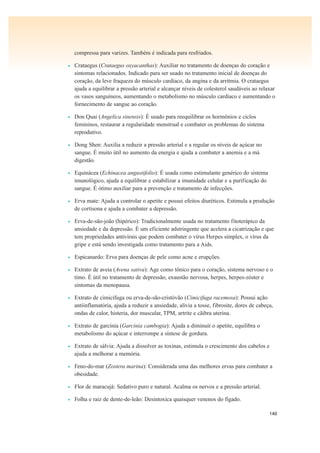 140
compressa para varizes. Também é indicada para resfriados.
• Crataegus (Crataegus oxyacanthas): Auxiliar no tratamento de doenças do coração e
sintomas relacionados. Indicado para ser usado no tratamento inicial de doenças do
coração, da leve fraqueza do músculo cardíaco, da angina e da arritmia. O crataegus
ajuda a equilibrar a pressão arterial e alcançar níveis de colesterol saudáveis ao relaxar
os vasos sanguíneos, aumentando o metabolismo no músculo cardíaco e aumentando o
fornecimento de sangue ao coração.
• Don Quai (Angelica sinensis): É usado para reequilibrar os hormônios e ciclos
femininos, restaurar a regularidade menstrual e combater os problemas do sistema
reprodutivo.
• Dong Shen: Auxilia a reduzir a pressão arterial e a regular os níveis de açúcar no
sangue. É muito útil no aumento da energia e ajuda a combater a anemia e a má
digestão.
• Equinácea (Echinacea angustifolio): É usada como estimulante genérico do sistema
imunológico, ajuda a equilibrar e estabilizar a imunidade celular e a purificação do
sangue. É ótimo auxiliar para a prevenção e tratamento de infecções.
• Erva mate: Ajuda a controlar o apetite e possui efeitos diuréticos. Estimula a produção
de cortisona e ajuda a combater a depressão.
• Erva-de-são-joão (hipérico): Tradicionalmente usada no tratamento fitoterápico da
ansiedade e da depressão. É um eficiente adstringente que acelera a cicatrização e que
tem propriedades antivirais que podem combater o vírus Herpes simplex, o vírus da
gripe e está sendo investigada como tratamento para a Aids.
• Espicanardo: Erva para doenças de pele como acne e erupções.
• Extrato de aveia (Avena sativa): Age como tônico para o coração, sistema nervoso e o
timo. É útil no tratamento de depressão, exaustão nervosa, herpes, herpes-zóster e
sintomas da menopausa.
• Extrato de cimicífuga ou erva-de-são-cristóvão (Cimicifuga racemosa): Possui ação
antiinflamatória, ajuda a reduzir a ansiedade, alivia a tosse, fibrosite, dores de cabeça,
ondas de calor, histeria, dor muscular, TPM, artrite e cãibra uterina.
• Extrato de garcínia (Garcinia cambogia): Ajuda a diminuir o apetite, equilibra o
metabolismo do açúcar e interrompe a síntese de gordura.
• Extrato de sálvia: Ajuda a dissolver as toxinas, estimula o crescimento dos cabelos e
ajuda a melhorar a memória.
• Feno-do-mar (Zostera marina): Considerada uma das melhores ervas para combater a
obesidade.
• Flor de maracujá: Sedativo puro e natural. Acalma os nervos e a pressão arterial.
• Folha e raiz de dente-de-leão: Desintoxica quaisquer venenos do fígado.
 