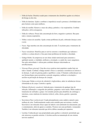 141
• Folha de buchu: Diurético usado para o tratamento dos distúrbios agudos ou crônicos
da bexiga ou dos rins.
• Folha de damiana: Ajuda a combater a impotência sexual e promove a fertilidade tanto
para homens como para mulheres.
• Folha de tomilho: Remove o muco da cabeça, pulmões e vias respiratórias. Combate
infecções e alivia enxaquecas.
• Folha de verbasco: Possui alta concentração de ferro, magnésio e potássio. Boa para
todo o sistema respiratório.
• Folhas e raízes de sassafrás: Ajuda a tratar problemas de pele, sobretudo doenças como
a acne.
• Fucus: Alga marinha com alta concentração de iodo. É excelente para o tratamento da
obesidade.
• Fucus vesiculosos: Benéfica para os nervos sensores e membranas que rodeiam o
cérebro e a coluna dorsal e é boa para tratar problemas de tireóide e obesidade.
• Ginkgo biloba: Já comprovou ser um ótimo aliado nutricional para aumentar a
agilidade mental, a vitalidade, melhorar a circulação e a saúde dos vasos sanguíneos.
Sua ação antioxidante é valiosa para combater doenças relacionadas ao
envelhecimento.
• Ginseng (Panax ginseng): Uma das ervas curativas mais populares usadas hoje em
todo o mundo. Combate a fadiga mental e física e a aumenta a resistência ao estresse e
às doenças. A ação do ginseng ajuda a equilibrar o corpo. É bastante conhecida por seu
uso farmacológico para normalizar a pressão sanguínea, melhorar a circulação e
auxiliar na prevenção de doenças do coração.
• Goma guar: Reduz os níveis de colesterol e triglicerídeos, adere às substâncias tóxicas
eliminando-as do corpo. Controla o apetite.
• Hidraste (Hydrastis canadenis): Indicada para o tratamento de qualquer tipo de
infecção, inflamação e congestão dos pulmões, garganta e seios nasais. Muito usada no
tratamento de resfriados e gripes. Um remédio potente para distúrbios do estômago e
intestinos, como síndrome do intestino irritável, colite, úlcera, gastrite e parasitas
internos.
• Kava-kava (Piper methysticum): Usada principalmente como sedativo natural e para
melhora do sono. Tradicionalmente usada como remédio para nervosismo e insônia.
Kava-kava é um relaxante eficaz capaz de induzir a um sentimento de relaxamento, paz
e contentamento, além de apurar os sentidos. Promove um sono profundo e restaurador.
Também é um relaxante muscular que alivia cãibras causadas por espasmos.
• Lecitina: Conhecida por suas propriedades para quebrar o colesterol, permitindo que
este atravesse as paredes arteriais. A lecitina auxilia na manutenção de um sistema
nervoso saudável.
 