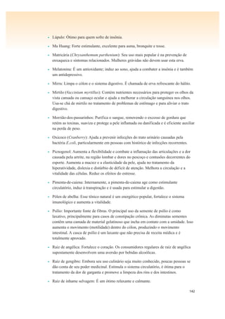 142
• Lúpulo: Ótimo para quem sofre de insônia.
• Ma Huang: Forte estimulante, excelente para asma, bronquite e tosse.
• Matricária (Chrysanthemum parthenium): Seu uso mais popular é na prevenção de
enxaqueca e sintomas relacionados. Mulheres grávidas não devem usar esta erva.
• Melatonina: É um antioxidante; induz ao sono, ajuda a combater a insônia e é também
um antidepressivo.
• Mirra: Limpa o cólon e o sistema digestivo. É chamada de erva refrescante do hálito.
• Mirtilo (Vaccinium myrtillus): Contém nutrientes necessários para proteger os olhos da
vista cansada ou cansaço ocular e ajuda a melhorar a circulação sanguínea nos olhos.
Usa-se chá de mirtilo no tratamento de problemas de estômago e para aliviar o trato
digestivo.
• Morrião-dos-passarinhos: Purifica o sangue, removendo o excesso de gordura que
retém as toxinas, suaviza e protege a pele inflamada ou danificada e é eficiente auxiliar
na perda de peso.
• Oxicoco (Cranberry): Ajuda a prevenir infecções do trato urinário causadas pela
bactéria E.coli, particularmente em pessoas com histórico de infecções recorrentes.
• Picnogenol: Aumenta a flexibilidade e combate a inflamação das articulações e a dor
causada pela artrite, na região lombar e dores no pescoço e contusões decorrentes do
esporte. Aumenta a maciez e a elasticidade da pele, ajuda no tratamento da
hiperatividade, dislexia e distúrbio de déficit de atenção. Melhora a circulação e a
vitalidade das células. Reduz os efeitos do estresse.
• Pimenta-de-caiena: Internamente, a pimenta-de-caiena age como estimulante
circulatório, induz à transpiração e é usada para estimular a digestão.
• Pólen de abelha: Esse tônico natural é um energético popular, fortalece o sistema
imunológico e aumenta a vitalidade.
• Psílio: Importante fonte de fibras. O principal uso da semente de psílio é como
laxativo, principalmente para casos de constipação crônica. As diminutas sementes
contêm uma camada de material gelatinoso que incha em contato com a umidade. Isso
aumenta o movimento (motilidade) dentro do cólon, produzindo o movimento
intestinal. A casca de psílio é um laxante que não precisa de receita médica e é
totalmente aprovado.
• Raiz de angélica: Fortalece o coração. Os consumidores regulares de raiz de angélica
supostamente desenvolvem uma aversão por bebidas alcoólicas.
• Raiz de gengibre: Embora seu uso culinário seja muito conhecido, poucas pessoas se
dão conta de seu poder medicinal. Estimula o sistema circulatório, é ótima para o
tratamento da dor de garganta e promove a limpeza dos rins e dos intestinos.
• Raiz de inhame selvagem: É um ótimo relaxante e calmante.
 