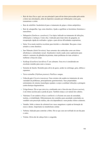 143
• Raiz de iúca (Yucca spp): seu uso principal é para aliviar dores provocadas pela artrite
e dores nas articulações, além de depósitos causados por inflamações como gota,
reumatismo e cistite.
• Raiz de milefólio: Insubstituível para o tratamento de gripes e ótimo antipirético.
• Raíz de salsaparilha: Age como diurético. Ajuda a equilibrar os hormônios femininos e
masculinos.
• Sabugueiro (Sambucus canadensis): Uso tópico indicado no tratamento de infecções,
inflamações e inchaços. Como chá, é indicado para tratar dores de garganta, na
recuperação rápida de resfriados e gripes e para aliviar dificuldades respiratórias.
• Salsa: Erva muito nutritiva excelente para tireóide e a obesidade. Boa para o trato
urinário e como diurético.
• Saw Palmetto (Sabal Serrulata): Suas sementes são conhecidas como um ótimo
afrodisíaco e estimulante sexual. Atualmente é muito usada como suplemento para
reduzir o aumento da glândula da próstata, tratar problemas do trato urinário e
melhorar a força do corpo.
• Scullcap (Scutellaria lateriflora): É um calmante. Esta erva é considerada um
excelente remédio para curar a ressaca.
• Semente de funcho: Remédio para alívio de gazes, acidez no estômago, gota, cãibras e
espasmos.
• Trevo-vermelho (Trifolium pratense): Purifica o sangue.
• Unha-de-gato (Uncaria tomentosa): Seus extratos são usados no tratamento de uma
variedade de problemas, principalmente gastrintestinais. Suas propriedades
estimulantes do sistema imunológico ajudam o corpo a combater infecções e protegem
contra doenças degenerativas.
• Urtiga-branca: Diz-se que esta erva, combinada com o feno-do-mar (Zostera marina),
é um ótimo auxiliar para a perda de peso. Também realça a cor natural dos cabelos.
• Valeriana: É um sedativo eficaz e confiável e é eficiente em casos de ansiedade,
insônia, e irritabilidade. Diferentemente dos remédios para ansiedade controlados ou
vendidos sem prescrição médica, não cria dependência e nem produz efeitos colaterais.
• Vanádio: Inibe a síntese do colesterol nos vasos sanguíneos e ajuda na formação de
ossos e dentes. Importante no metabolismo celular.
• Verbena: Indicado para controlar a febre. Diz-se que cura um resfriado de um dia para
o outro.
• Violeta: Alivia dor de cabeça forte e congestão.
 