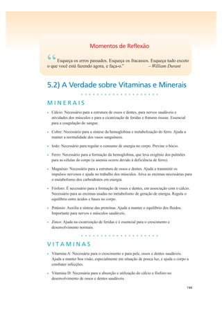 144
Momentos de Reflexão
“Esqueça os erros passados. Esqueça os fracassos. Esqueça tudo exceto
o que você está fazendo agora, e faça-o.” – William Durant
5.2) A Verdade sobre Vitaminas e Minerais
• • • • • • • • • • • • • • • • • • • •
M I N E R A I S
• Cálcio: Necessário para a estrutura de ossos e dentes, para nervos saudáveis e
atividades dos músculos e para a cicatrização de feridas e fraturas ósseas. Essencial
para a coagulação do sangue.
• Cobre: Necessário para a síntese da hemoglobina e metabolização do ferro. Ajuda a
manter a normalidade dos vasos sanguíneos.
• Iodo: Necessário para regular o consumo de energia no corpo. Previne o bócio.
• Ferro: Necessário para a formação da hemoglobina, que leva oxigênio dos pulmões
para as células do corpo (a anemia ocorre devido à deficiência de ferro).
• Magnésio: Necessário para a estrutura de ossos e dentes. Ajuda a transmitir os
impulsos nervosos e ajuda no trabalho dos músculos. Ativa as enzimas necessárias para
o metabolismo dos carboidratos em energia.
• Fósforo: É necessário para a formação de ossos e dentes, em associação com o cálcio.
Necessário para as enzimas usadas no metabolismo de geração de energia. Regula o
equilíbrio entre ácidos e bases no corpo.
• Potássio: Auxilia a síntese das proteínas. Ajuda a manter o equilíbrio dos fluidos.
Importante para nervos e músculos saudáveis.
• Zinco: Ajuda na cicatrização de feridas e é essencial para o crescimento e
desenvolvimento normais.
• • • • • • • • • • • • • • • • • • • •
V I T A M I N A S
• Vitamina A: Necessária para o crescimento e para pele, ossos e dentes saudáveis.
Ajuda a manter boa visão, especialmente em situação de pouca luz, e ajuda o corpo a
combater infecções.
• Vitamina D: Necessária para a absorção e utilização do cálcio e fósforo no
desenvolvimento de ossos e dentes saudáveis.
 