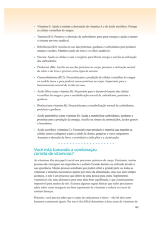 145
• Vitamina E: Ajuda a retardar a destruição da vitamina A e do ácido ascórbico. Protege
as células vermelhas do sangue.
• Tiamina (B1): Promove a absorção de carboidratos para gerar energia e ajuda a manter
o sistema nervoso saudável.
• Riboflavina (B2): Auxilia no uso das proteínas, gorduras e carboidratos para produzir
energia e tecidos. Mantém a pele do rosto e os olhos saudáveis.
• Niacina: Ajuda as células a usar o oxigênio para liberar energia e auxilia na utilização
dos carboidratos.
• Piridoxina (B6): Auxilia no uso das proteínas no corpo; promove a utilização normal
do cobre e do ferro e previne certos tipos de anemia.
• Cianocobalamina (B12): Necessária para a produção de células vermelhas do sangue
na medula óssea e para produzir novas proteínas no corpo. Importante para o
funcionamento normal do tecido nervoso.
• Ácido fólico (uma vitamina B): Necessário para o desenvolvimento das células
vermelhas do sangue e para a metabolização normal de carboidratos, proteínas e
gorduras.
• Biotina (uma vitamina B): Necessária para a metabolização normal de carboidratos,
proteínas e gorduras.
• Ácido pantotênico (uma vitamina B): Ajuda a metabolizar carboidratos, gorduras e
proteínas para a produção de energia. Auxilia na síntese de aminoácidos, ácidos graxos
e hormônios.
• Ácido ascórbico (vitamina C): Necessário para produzir o material que mantém as
células juntas (colágeno) e para a saúde de dentes, gengivas e vasos sanguíneos.
Aumenta a absorção de ferro, a resistência a infecções e a cicatrização.
• • • • • • • • • • • • • • • • • • • •
Você está tomando a combinação
correta de vitaminas?
As vitaminas têm um papel crucial nos processos químicos do corpo. Entretanto, muitas
pessoas não enxergam sua importância e acabam ficando doentes ou sofrendo devido à
sua ignorância. Muitas pessoas acreditam que podem obter a grande parte ou todas as
vitaminas e minerais necessários apenas por meio da alimentação, mas isso nem sempre
acontece, e este é um processo que difere de uma pessoa para outra. Suplementos
vitamínicos são uma alternativa para uma dieta bem equilibrada, o que é praticamente
impossível para muitos de nós. Existem algumas regras básicas que todos precisamos
saber sobre como assegurar um bom suprimento de vitaminas e reduzir os riscos de
contrair doenças.
Primeiro, você precisa saber que o corpo de cada pessoa é único – não há dois seres
humanos exatamente iguais. Por isso é tão difícil determinar a dose exata de vitaminas de
 
