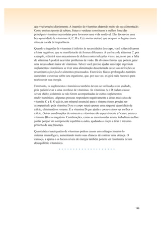 146
que você precisa diariamente. A ingestão de vitaminas depende muito de sua alimentação.
Como muitas pessoas já sabem, frutas e verduras constituem a melhor fonte das
principais vitaminas necessárias para levarmos uma vida saudável. Elas fornecem uma
boa quantidade de vitaminas A, C, D e E (e muitas outras) que ocupam os lugares mais
altos na escala de importância.
Quando a ingestão de vitaminas é inferior às necessidades do corpo, você sofrerá diversos
efeitos negativos, que se manifestarão de formas diferentes. A carência de vitamina C, por
exemplo, reduzirá seus mecanismos de defesa contra infecções virais; ao passo que a falta
de vitamina A poderá acarretar problemas de visão. Há diversos fatores que podem gerar
uma necessidade maior de vitaminas. Talvez você precise ajudar seu corpo ingerindo
suplementos vitamínicos se tiver uma alimentação desordenada ou se suas refeições se
resumirem a fast-food e alimentos processados. Exercícios físicos prolongados também
aumentam o estresse sobre seu organismo, que, por sua vez, exigirá mais recursos para
reabastecer sua energia.
Entretanto, os suplementos vitamínicos também devem ser utilizados com cuidado,
pois podem levar a uma overdose de vitaminas. As vitaminas A e D podem causar
sérios efeitos colaterais se não forem acompanhadas de outros suplementos
multivitamínicos. Algumas pessoas respondem negativamente a doses mais altas de
vitamina C e E. O cálcio, um mineral essencial para o sistema ósseo, precisa ser
acompanhado pela vitamina D ou o corpo reterá apenas uma pequena quantidade de
cálcio, eliminando o restante. É a vitamina D que ajuda o corpo a absorver melhor o
cálcio. Outras combinações de minerais e vitaminas são especialmente eficazes, como a
vitamina B6 e o magnésio. Combinações, como as mencionadas acima, trabalham melhor
juntas porque um componente equilibra o outro, ajudando o corpo a tirar o máximo
proveito de sua presença.
Quantidades inadequadas de vitaminas podem causar um enfraquecimento do
sistema imunológico, aumentando muito suas chances de contrair uma doença. O
cansaço, a apatia e os baixos níveis de energia também podem ser resultantes de um
desequilíbrio vitamínico.
• • • • • • • • • • • • • • • • • • • •
 